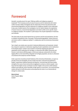 1 Introduction 
VII 
Foreword 
Herewith, I proudly present the report “Mining conflicts and indigenous peoples in 
Guatemala”. The increasing scarcity of natural resources and the relationship with violent 
conflict has been widely investigated. But the relationship of these two phenomena with 
environmental degradation and their implication for indigenous peoples is less understood. 
In July 2006, Cordaid started a first investigation into the relation between the exploitation 
of natural resources, environmental degradation and violent conflict and its specific impact 
on indigenous peoples. This resulted in a pilot study on the oil palm exploitation in Indonesia 
and Colombia. 
This pilot study not only raised interest from our partners and the local populations, but also 
in academic and political circles. The project “Environmental degradation, natural resources 
and violent conflict in indigenous habitats” in collaboration with the University of Amsterdam 
was born. 
Two in depth case studies were executed in Indonesia (Kalimantan) and Guatemala. Cordaid 
has a long-term experience in Kalimantan regarding oil-palm exploitation and its implications 
for the Dayak people. Cordaid is also involved in Guatemala regarding the gold-mine 
exploitation and its implications for the Maya, in conjunction with CIDSE’s Extractives and 
Poverty in Latin America (EPLA) program. A third case study was conducted for the timber-logging 
effects in the Central African Republic for the Pygmy population, but due to unforeseen 
circumstances this study has not been finalized. 
Under supervision of professor André Hoekema of the University of Amsterdam, an expert on 
plurality of law and interlegality, the two studies have been conducted and published in 
English, respectively in Bahasa Indonesia and Spanish. I sincerely hope that these studies 
strengthen the cause of local communities struggling for survival as a distinct people. I also 
hope that this English version contributes to further insight on the ancient conflict between 
tradition and modernity, which intensifies at high speed in current times. I am convinced these 
studies will lead to fruitful discussions and perspectives for action in our Communities of 
Change for a better world. 
Eelco de Groot 
Senior Program Officer 
Cordaid 
 