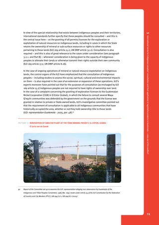 5 International norms for indigenous peoples’ consultation and their application in legislative projects in Guatemala – a way out of the conflict? 
70 
In view of the special relationship that exists between indigenous peoples and their territories, 
international standards further specify that these peoples should be consulted – and this is 
the central issue here – on the granting of all permits/licenses for the exploration or 
exploitation of natural resources on indigenous lands, including in cases in which the State 
retains the ownership of mineral or sub-surface resources or rights to other resources 
pertaining to these lands (ILO 169 article 15.2; UN DRIP article 32.2). Consultation is also 
required – and this is also of great relevance to the cases under consideration (see paragraph 
3.2.1. and Part B) – whenever consideration is being given to the capacity of indigenous 
peoples to alienate their lands or otherwise transmit their rights outside their own community 
(ILO 169 article 17.2; UN DRIP article 8.2b). 
In the case of ongoing operations of mineral or natural resource exploitation on indigenous 
lands, the control organs of the ILO have emphasized that the consultation of indigenous 
peoples – including studies to assess the social, spiritual, cultural and environmental impacts 
on them – is also required in the case of an extension or expansion of these operations. ILO’s 
experts moreover have pointed out that for the purposes of consultation (as envisaged by ILO 
169 article 15.2) indigenous peoples are not required to have rights of ownership over land. 
In the case of a complaint concerning the granting of exploration licenses to the Guatemalan 
Nickel Corporation (CGN) in El Estor (Izabal), in which the failure to consult several Maya 
Q’eqchi communities was defended by the government on the grounds that the license was 
granted in relation to private or State-owned lands, ILO’s investigative committee pointed out 
that the requirement of consultation is applicable to all indigenous communities that have 
historically occupied the area, whether or not they hold ownership title to those lands 
(ILO: representation Guatemala - 2005, par. 48).92 
Picture 17. Renovation of smelter plant at the Fénix Mining Project, El Estor, Izabal - 
© Joris van de Sandt 
92 Report of the Committee set up to examine the ILO: representation alleging non-observance by Guatemala of the 
Indigenous and Tribal Peoples Convention, 1989 (No. 169), made under article 24 of the ILO Constitution by the Federation 
of Country and City Workers (FTCC), GB.294/17/1; GB.299/6/1 (2005). 
 
