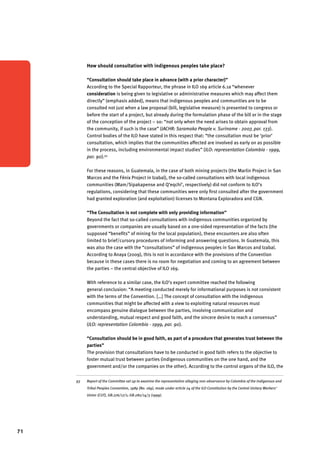 71 
How should consultation with indigenous peoples take place? 
“Consultation should take place in advance (with a prior character)” 
According to the Special Rapporteur, the phrase in ILO 169 article 6.1a “whenever 
consideration is being given to legislative or administrative measures which may affect them 
directly” (emphasis added), means that indigenous peoples and communities are to be 
consulted not just when a law proposal (bill, legislative measure) is presented to congress or 
before the start of a project, but already during the formulation phase of the bill or in the stage 
of the conception of the project ­– 
so: “not only when the need arises to obtain approval from 
the community, if such is the case” (IACHR: Saramaka People v. Suriname - 2007, par. 133). 
Control bodies of the ILO have stated in this respect that: “the consultation must be ‘prior’ 
consultation, which implies that the communities affected are involved as early on as possible 
in the process, including environmental impact studies” (ILO: representation Colombia - 1999, 
par. 90).93 
For these reasons, in Guatemala, in the case of both mining projects (the Marlin Project in San 
Marcos and the Fénix Project in Izabal), the so-called consultations with local indigenous 
communities (Mam/Sipakapense and Q’eqchi’, respectively) did not conform to ILO’s 
regulations, considering that these communities were only first consulted after the government 
had granted exploration (and exploitation) licenses to Montana Exploradora and CGN. 
“The Consultation is not complete with only providing information” 
Beyond the fact that so-called consultations with indigenous communities organized by 
governments or companies are usually based on a one-sided representation of the facts (the 
supposed “benefits” of mining for the local population), these encounters are also often 
limited to brief/cursory procedures of informing and answering questions. In Guatemala, this 
was also the case with the “consultations” of indigenous peoples in San Marcos and Izabal. 
According to Anaya (2009), this is not in accordance with the provisions of the Convention 
because in these cases there is no room for negotiation and coming to an agreement between 
the parties – the central objective of ILO 169. 
With reference to a similar case, the ILO’s expert committee reached the following 
general conclusion: “A meeting conducted merely for informational purposes is not consistent 
with the terms of the Convention. […] The concept of consultation with the indigenous 
communities that might be affected with a view to exploiting natural resources must 
encompass genuine dialogue between the parties, involving communication and 
understanding, mutual respect and good faith, and the sincere desire to reach a consensus” 
(ILO: representation Colombia - 1999, par. 90). 
“Consultation should be in good faith, as part of a procedure that generates trust between the 
parties” 
The provision that consultations have to be conducted in good faith refers to the objective to 
foster mutual trust between parties (indigenous communities on the one hand, and the 
government and/or the companies on the other). According to the control organs of the ILO, the 
93 Report of the Committee set up to examine the representation alleging non-observance by Colombia of the Indigenous and 
Tribal Peoples Convention, 1989 (No. 169), made under article 24 of the ILO Constitution by the Central Unitary Workers’ 
Union (CUT), GB.276/17/1; GB.282/14/3 (1999). 
 