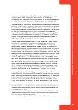 5 International norms for indigenous peoples’ consultation and their application in legislative projects in Guatemala – a way out of the conflict? 
72 
development of mutual trust is essential to effective consultation particularly in the case of 
indigenous peoples, “given their distrust of state institutions and their feeling of 
marginalization, both of which have their origins in extremely old and complex historic events, 
and both of which have yet to be overcome” (ILO: representation Mexico - 2001, par. 107).94 
To achieve the final aim of consultation, both parties must be willing to make an effort to create 
a climate of mutual respect and acceptance. The ILO stresses this point because “the validity of 
the consultative processes provided for by the Convention, as a mechanism to prevent and 
resolve conflicts, depends on the creation of fruitful mechanisms for dialogue. The consultation 
laid down in the Convention is therefore not merely a formal requirement but a genuine 
instrument for participation” (ILO: representation Brazil - 2006, par. 42).95 According to this line 
of thought, consultations having met this requirement have the potential to “attenuate social 
tensions” and become the mechanism to ensure that development plans and programs are 
truly “inclusive” (ILO: representation Guatemala - 2005, par. 53) 
According to Special Rapporteur Anaya (2009: 7), in order to strengthen a climate of mutual 
trust, governments should take the consultation as an opportunity to start a normative 
dialogue on the legitimate claims of indigenous peoples in light of their internationally 
recognized rights. This would help bring together divergent positions and achieve greater 
participation and inclusion of indigenous peoples in the institutional structures of the State. In 
the case of Guatemala, the lack of mutual trust and dialogue between the government and 
indigenous peoples is the greatest obstacle to effective consultation on mining and other large 
development projects. Instead of entering into dialogue, the government is failing in its duty by 
delegating its responsibility regarding the consultation of communities to the mining 
companies. At the same time, it has shown no willingness whatsoever to meet their collective 
rights claims, for example by entering into debate on the recognition of indigenous territories. 
“Consultation should be appropriate and through representative indigenous institutions” 
Both ILO 169 and the UN Declaration give great weight to the use of appropriate procedures 
and the principle of representativeness. IACHR likewise in its decisions emphasizes that the 
State has the obligation to consult indigenous peoples taking account of their “traditional 
methods of decision-making” (IACHR: Saramaka People v. Suriname - 2007, par. 133).96 
According to Anaya (2009: 7) as well as ILO experts, the appropriate character of a 
consultation, through representative indigenous institutions, cannot be reduced to an absolute 
formula or definition, but depends to a large extent on the range and scope of the measure that 
is being proposed. This means that the procedure to be followed has to be determined 
beforehand in consultation with the potentially affected indigenous communities, whereby 
account should be taken of “the opinions of the various peoples involved in order to facilitate 
94 Report of the Committee set up to examine the representation alleging non-observance by Mexico of the Indigenous and 
Tribal Peoples Convention, 1989 (No. 169), made under article 24 of the ILO Constitution by the Authentic Workers’ Front 
(FAT), GB.283/17/1; GB.289/17/3 (2001). 
95 Report of the Committee set up to examine the representation alleging non-observance by Brazil of the Indigenous and 
Tribal Peoples Convention, 1989 (No. 169), made under article 24 of the ILO Constitution by the Union of Engineers of the 
Federal District (SENGE/DF), GB.295/17; GB.304/14/7 (2006). 
96 Inter-American Court of Human Rights; Case of the Saramaka People v. Suriname, Judgment of November 28, 2007. 
 