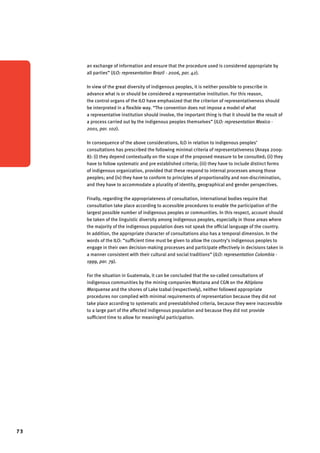 73 
an exchange of information and ensure that the procedure used is considered appropriate by 
all parties” (ILO: representation Brazil - 2006, par. 42). 
In view of the great diversity of indigenous peoples, it is neither possible to prescribe in 
advance what is or should be considered a representative institution. For this reason, 
the control organs of the ILO have emphasized that the criterion of representativeness should 
be interpreted in a flexible way. “The convention does not impose a model of what 
a representative institution should involve, the important thing is that it should be the result of 
a process carried out by the indigenous peoples themselves” (ILO: representation Mexico - 
2001, par. 102). 
In consequence of the above considerations, ILO in relation to indigenous peoples’ 
consultations has prescribed the following minimal criteria of representativeness (Anaya 2009: 
8): (i) they depend contextually on the scope of the proposed measure to be consulted; (ii) they 
have to follow systematic and pre established criteria; (iii) they have to include distinct forms 
of indigenous organization, provided that these respond to internal processes among those 
peoples; and (iv) they have to conform to principles of proportionality and non-discrimination, 
and they have to accommodate a plurality of identity, geographical and gender perspectives. 
Finally, regarding the appropriateness of consultation, international bodies require that 
consultation take place according to accessible procedures to enable the participation of the 
largest possible number of indigenous peoples or communities. In this respect, account should 
be taken of the linguistic diversity among indigenous peoples, especially in those areas where 
the majority of the indigenous population does not speak the official language of the country. 
In addition, the appropriate character of consultations also has a temporal dimension. In the 
words of the ILO: “sufficient time must be given to allow the country’s indigenous peoples to 
engage in their own decision-making processes and participate effectively in decisions taken in 
a manner consistent with their cultural and social traditions” (ILO: representation Colombia - 
1999, par. 79). 
For the situation in Guatemala, it can be concluded that the so-called consultations of 
indigenous communities by the mining companies Montana and CGN on the Altiplano 
Marquense and the shores of Lake Izabal (respectively), neither followed appropriate 
procedures nor complied with minimal requirements of representation because they did not 
take place according to systematic and preestablished criteria, because they were inaccessible 
to a large part of the affected indigenous population and because they did not provide 
sufficient time to allow for meaningful participation. 
 