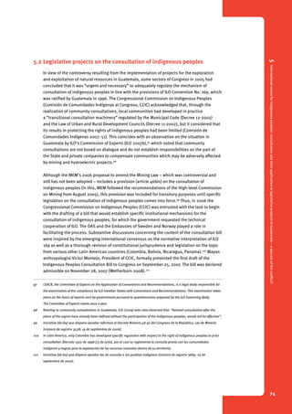 5 International norms for indigenous peoples’ consultation and their application in legislative projects in Guatemala – a way out of the conflict? 
74 
5.2 Legislative projects on the consultation of indigenous peoples 
In view of the controversy resulting from the implementation of projects for the exploration 
and exploitation of natural resources in Guatemala, some sectors of Congress in 2005 had 
concluded that it was “urgent and necessary” to adequately regulate the mechanism of 
consultation of indigenous peoples in line with the provisions of ILO Convention No. 169, which 
was ratified by Guatemala in 1996. The Congressional Commission on Indigenous Peoples 
(Comisión de Comunidades Indígenas al Congreso, CCIC) acknowledged that, through the 
realization of community consultations, local communities had developed in practice 
a “transitional consultation machinery” regulated by the Municipal Code (Decree 12-2002) 
and the Law of Urban and Rural Development Councils (Decree 11-2002), but it considered that 
its results in protecting the rights of indigenous peoples had been limited (Comisión de 
Comunidades Indígenas 2007: 51). This coincides with an observation on the situation in 
Guatemala by ILO’s Commission of Experts (ILO 2007b),97 which noted that community 
consultations are not based on dialogue and do not establish responsibilities on the part of 
the State and private companies to compensate communities which may be adversely affected 
by mining and hydroelectric projects.98 
Although the MEM’s 2006 proposal to amend the Mining Law – which was controversial and 
still has not been adopted – includes a provision (article 46bis) on the consultation of 
indigenous peoples (in this, MEM followed the recommendations of the High-level Commission 
on Mining from August 2005), this provision was included for transitory purposes until specific 
legislation on the consultation of indigenous peoples comes into force.99 Thus, in 2006 the 
Congressional Commission on Indigenous Peoples (CCIC) was entrusted with the task to begin 
with the drafting of a bill that would establish specific institutional mechanisms for the 
consultation of indigenous peoples, for which the government requested the technical 
cooperation of ILO. The OAS and the Embassies of Sweden and Norway played a role in 
facilitating the process. Substantive discussions concerning the content of the consultation bill 
were inspired by the emerging international consensus on the normative interpretation of ILO 
169 as well as a thorough revision of constitutional jurisprudence and legislation on the topic 
from various other Latin American countries (Colombia, Bolivia, Nicaragua, Panama).100 Mayan 
anthropologist Victor Montejo, President of CCIC, formally presented the first draft of the 
Indigenous Peoples Consultation Bill to Congress on September 25, 2007. The bill was declared 
admissible on November 28, 2007 (Wetherborn 2008).101 
97 CEACR, the Committee of Experts on the Application of Conventions and Recommendations, is a legal body responsible for 
the examination of the compliance by ILO member States with Conventions and Recommendations. This examination takes 
place on the basis of reports sent by governments pursuant to questionnaires prepared by the ILO Governing Body. 
The Committee of Experts meets once a year. 
98 Relating to community consultations in Guatemala, ILO (2009) later also observed that: “belated consultation after the 
plans of the region have already been defined without the participation of the indigenous peoples, would not be effective”. 
99 Iniciativa [de ley] que dispone aprobar reformas al Decreto Número 48-97 del Congreso de la República, Ley de Minería 
(número de registro 3528; 19 de septiembre de 2006). 
100 In Latin America, only Colombia has developed specific regulation with respect to the right of indigenous peoples to prior 
consultation (Decreto 1320 de 1998 [13 de julio], por el cual se reglamenta la consulta previa con las comunidades 
indígenas y negras para la explotación de los recursos naturales dentro de su territorio). 
101 Iniciativa [de ley] que dispone aprobar ley de consulta a los pueblos indígenas (número de registro 3684: 25 de 
septiembre de 2007). 
 