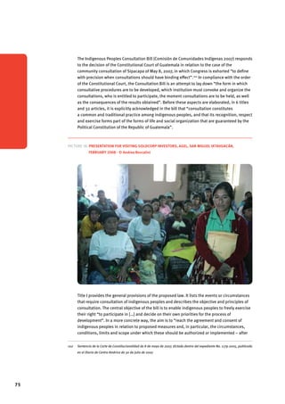 75 
The Indigenous Peoples Consultation Bill (Comisión de Comunidades Indígenas 2007) responds 
to the decision of the Constitutional Court of Guatemala in relation to the case of the 
community consultation of Sipacapa of May 8, 2007, in which Congress is exhorted “to define 
with precision when consultations should have binding effect”.102 In compliance with the order 
of the Constitutional Court, the Consultation Bill is an attempt to lay down “the form in which 
consultative procedures are to be developed, which institution must convoke and organize the 
consultations, who is entitled to participate, the moment consultations are to be held, as well 
as the consequences of the results obtained”. Before these aspects are elaborated, in 6 titles 
and 32 articles, it is explicitly acknowledged in the bill that “consultation constitutes 
a common and traditional practice among indigenous peoples, and that its recognition, respect 
and exercise forms part of the forms of life and social organization that are guaranteed by the 
Political Constitution of the Republic of Guatemala”. 
Picture 18. Presentation for visiting Goldcorp investors, Agel, San Miguel Ixtahuacán, 
February 2008 - © Andrea Boccalini 
Title I provides the general provisions of the proposed law. It lists the events or circumstances 
that require consultation of indigenous peoples and describes the objective and principles of 
consultation. The central objective of the bill is to enable indigenous peoples to freely exercise 
their right “to participate in […] and decide on their own priorities for the process of 
development”. In a more concrete way, the aim is to “reach the agreement and consent of 
indigenous peoples in relation to proposed measures and, in particular, the circumstances, 
conditions, limits and scope under which these should be authorized or implemented – after 
102 Sentencia de la Corte de Constitucionalidad de 8 de mayo de 2007, dictada dentro del expediente No. 1179-2005, publicada 
en el Diario de Centro América de 30 de julio de 2007. 
 