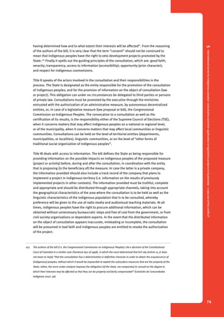 5 International norms for indigenous peoples’ consultation and their application in legislative projects in Guatemala – a way out of the conflict? 
76 
having determined how and to what extent their interests will be affected”. From the reasoning 
of the authors of the bill, it is very clear that the term “consent” should not be construed to 
mean that indigenous peoples have the right to veto development projects promoted by the 
State.103 Finally it spells out the guiding principles of the consultation, which are: good faith; 
veracity; transparency; access to information (accessibility); opportunity (prior character); 
and respect for indigenous cosmovisions. 
Title II speaks of the actors involved in the consultation and their responsibilities in the 
process. The State is designated as the entity responsible for the promotion of the consultation 
of indigenous peoples, and for the provision of information on the object of consultation (law 
or project). This obligation can under no circumstances be delegated to third parties or persons 
of private law. Consultations must be promoted by the executive through the ministries 
entrusted with the authorization of an administrative measure, by autonomous decentralized 
entities, or, in case of a legislative measure (law proposal or bill), the Congressional 
Commission on Indigenous Peoples. The convocation to a consultation as well as the 
certification of its results, is the responsibility either of the Supreme Council of Elections (TSE), 
when it concerns matters that may affect indigenous peoples on a national or regional level, 
or of the municipality, when it concerns matters that may affect local communities or linguistic 
communities. Consultations can be held on the level of territorial entities (departments, 
municipalities, or localities), linguistic communities, or on the level of “other forms of 
traditional social organization of indigenous peoples”. 
Title III deals with access to information. The bill defines the State as being responsible for 
providing information on the possible impacts on indigenous peoples of the proposed measure 
(project or activity) before, during and after the consultation, in coordination with the entity 
that is proposing (is the beneficiary of) the measure. In case the latter is a private company, 
the information provided should also include a track record of the company that plans to 
implement a project in indigenous territory (i.e. information on the results of previously 
implemented projects in other contexts). The information provided must be truthful, complete 
and appropriate and should be distributed through appropriate channels, taking into account 
the geographical characteristics of the area where the consultation is to be held as well as the 
linguistic characteristics of the indigenous population that is to be consulted, whereby 
preference will be given to the use of radio media and audiovisual teaching materials. At all 
times, indigenous peoples have the right to procure additional information, which can be 
obtained without unnecessary bureaucratic steps and free of cost from the government, or from 
civil society organizations or dependent experts. In the event that the distributed information 
on the object of consultation appears inaccurate, misleading or incomplete, the consultation 
will be presumed in bad faith and indigenous peoples are entitled to revoke the authorization 
of the project. 
103 The authors of the bill (i.e. the Congressional Commission on Indigenous Peoples) cite a decision of the Constitutional 
Court of Colombia in a similar case (Sentence 652 of 1998), in which the court determined that ILO 169 (article 15.2) does 
not mean to imply “that the consultation has a determinative or definitive character in order to obtain the acquiescence of 
[indigenous] peoples, without which it would be impossible to exploit the subsurface resources that are the property of the 
State; rather, the norm under analysis imposes the obligation [of the State, not companies] to consult on the degree to 
which their interests may be affected so that they can be properly and fairly compensated” (Comisión de Comunidades 
Indígenas 2007: 36). 
 