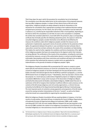 77 
Title IV lays down the way in which the procedure for consultation has to be developed. 
The consultation must take place before (prior to) the authorization of the proposed measures 
that may affect indigenous peoples. In respect of their distinct forms of life and social 
organization, indigenous peoples are always allowed to decide for themselves on the 
mechanism for consultation that is appropriate according to their traditional decision-making 
and governance processes. For this reason, the call to hold a consultation must be made well 
in advance (1 to 3 months) by the responsible institutions (TSE or municipalities), depending on 
the level on which the consultation is to be held. As soon as the consultation is completed, 
the entities that convoked (called for) it, must draft within the period of 5 days a corresponding 
certificate that minimally specifies the following substantive points: the aspects in which the 
consulted indigenous peoples consider themselves to be affected (or benefited) by the 
measure; the conditions under which indigenous peoples consider the measure can be 
authorized or implemented, expressed in terms of concrete activities for the protection of their 
rights; the agreements between the parties in case conciliation has been achieved. Also in 
cases where consent has not been achieved, the results of the consultation are fully binding. 
This implies the need to further negotiate the conditions and forms of protection of the rights 
of the indigenous peoples that have to be proportional to the degree to which their interests 
are being affected. The certification of the results of the consultation, including the restrictions 
and protective measures, are part of the authorization dossier or contract and will be legally 
enforceable. Noncompliance with these restrictions and conditions will lead to the annulment 
of the resolution that authorized the measure or project and to an application for 
indemnification on the grounds of violation of indigenous peoples’ rights. 
The Indigenous Peoples Consultation Bill as presented by CCIC seems to comply to a great 
extent with the international consensus on norms for consultation (free, prior and informed 
consent) of indigenous peoples as has been developed over the past decade by ILO’s control 
bodies and other international agencies like the IACHR (as outlined in paragraph 5.1.) and the 
UN Permanent Forum on Indigenous Issues.104 Nonetheless, there has also been criticism of the 
law proposal. In a recent (January 2008) review of legislative projects on indigenous peoples’ 
consultation (Wetherborn 2009), Carlos Guarquez of the Association of Indigenous Mayors 
and Authorities (Asociación de Alcaldes y Autoridades Indígenas, AGAAI) stated that prior to 
submission of the bill to Congress there had been insufficient efforts to seek consensus on the 
contents of the bill among indigenous and civil society organizations; a criticism that was 
echoed by Cecilia Mérida of the Departmental Assembly Against Mining in Huehuetenango. 
The most important points of contention among opponents and proponents of the bill revolve 
around the varying normative interpretations of the term “consent”, as well as the (State) 
entity that should carry responsibility for organizing the consultative process. 
While the Indigenous Peoples Consultation Bill was awaiting debate in Congress, in the final 
months of 2008 another, alternative bill was circulated by the Council of Mayan Organizations 
of Guatemala (Consejo de Organizaciones Mayas de Guatemala; COMG 2008). Largely 
coinciding with CCIC’s bill, the most notable difference between the two law proposals is that 
the one by COMG considers the creation of an Indigenous Consultations Council (Consejo de 
Consultas Indígenas) as a new autonomous structure within the State that is to play a leading 
104 The Permanent Forum on Indigenous Issues in February 2005 published a “Report of the International Workshop on 
Methodologies regarding Free, Prior and Informed Consent and Indigenous Peoples (New York, 17-19 January 2005)” 
(E/C.19/2005/3), which includes similar guidelines and minimal criteria for consultation of indigenous peoples. 
 