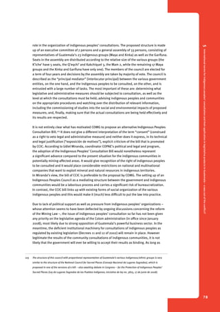 5 International norms for indigenous peoples’ consultation and their application in legislative projects in Guatemala – a way out of the conflict? 
78 
role in the organization of indigenous peoples’ consultations. The proposed structure is made 
up of an executive committee of 7 persons and a general assembly of 33 persons, consisting of 
representatives of Guatemala’s 23 indigenous groups (Maya and Xinka) as well as the Garífuna. 
Seats in the assembly are distributed according to the relative size of the various groups (the 
K’iche’ have 5 seats, the Q’eqchi’ and Kakchiquel 3, the Mam 2, while the remaining 17 Maya 
groups and the Xinka and Garífuna have only one). The members of the council are elected for 
a term of four years and decisions by the assembly are taken by majority of vote. The council is 
described as the “principal mediator” (interlocutor principal) between the various government 
entities, on the one hand, and the indigenous peoples to be consulted, on the other, and is 
entrusted with a large number of tasks. The most important of these are: determining what 
legislative and administrative measures should be subjected to consultation, as well as the 
level at which the consultations must be held; advising indigenous peoples and communities 
on the appropriate procedures and watching over the distribution of relevant information, 
including the commissioning of studies into the social and environmental impacts of proposed 
measures; and, finally, making sure that the actual consultations are being held effectively and 
its results are respected. 
It is not entirely clear what has motivated COMG to propose an alternative Indigenous Peoples 
Consultation Bill.105 It does not give a different interpretation of the term “consent” (construed 
as a right to veto legal and administrative measure) and neither does it express, in its technical 
and legal justification (“exposición de motivos”), explicit criticism of the bill that is promoted 
by CCIC. According to Udiel Miranda, coordinator COPAE’s political and legal and program, 
the adoption of the Indigenous Peoples’ Consultation Bill would nonetheless represent 
a significant advance compared to the present situation for the indigenous communities in 
potentially mining-affected areas. It would give recognition of the right of indigenous peoples 
to be consulted and it would place considerable restrictions on national and multinational 
companies that want to exploit mineral and natural resources in indigenous territories. 
In Miranda’s view, the bill of CCIC is preferable to the proposal by COMG. The setting up of an 
Indigenous Peoples Council as a mediating structure between the government and indigenous 
communities would be a laborious process and carries a significant risk of bureaucratization. 
In contrast, the CCIC bill links up with existing forms of social organization of the various 
indigenous peoples and this would make it (much) less difficult to put the law into practice. 
Due to lack of political support as well as pressure from indigenous peoples’ organizations – 
whose attention seems to have been deflected by ongoing discussions concerning the reform 
of the Mining Law –, the issue of indigenous peoples’ consultation so far has not been given 
any priority on the legislative agenda of the Colom administration (in office since January 
2008), most likely due to strong opposition of Guatemala’s powerful business sector. In the 
meantime, the deficient institutional machinery for consultations of indigenous peoples as 
regulated by existing legislation (Decrees 11 and 12 of 2002) will remain in place. However 
legitimate the results of the community consultations of indigenous communities, it is not 
likely that the government will ever be willing to accept their results as binding. As long as 
105 The structure of this council with proportional representation of Guatemala’s various indigenous/ethnic groups is very 
similar to the structure of the National Council for Sacred Places (Consejo Nacional de Lugares Sagrados), which is 
proposed in one of the versions of a bill – also awaiting debate in Congress – for the Protection of Indigenous Peoples’ 
Sacred Places (Ley de Lugares Sagrados de los Pueblos Indígenas; iniciativa de ley no. 3825, 17 de junio de 2008). 
 