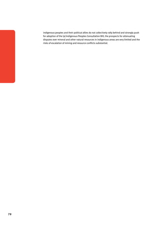 79 
indigenous peoples and their political allies do not collectively rally behind and strongly push 
for adoption of the (a) Indigenous Peoples Consultation Bill, the prospects for attenuating 
disputes over mineral and other natural resources in indigenous areas are very limited and the 
risks of escalation of mining and resource conflicts substantial. 
 