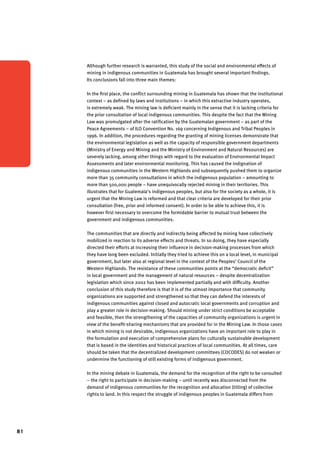 81 
Although further research is warranted, this study of the social and environmental effects of 
mining in indigenous communities in Guatemala has brought several important findings. 
Its conclusions fall into three main themes: 
In the first place, the conflict surrounding mining in Guatemala has shown that the institutional 
context – as defined by laws and institutions – in which this extractive industry operates, 
is extremely weak. The mining law is deficient mainly in the sense that it is lacking criteria for 
the prior consultation of local indigenous communities. This despite the fact that the Mining 
Law was promulgated after the ratification by the Guatemalan government – as part of the 
Peace Agreements – of ILO Convention No. 169 concerning Indigenous and Tribal Peoples in 
1996. In addition, the procedures regarding the granting of mining licenses demonstrate that 
the environmental legislation as well as the capacity of responsible government departments 
(Ministry of Energy and Mining and the Ministry of Environment and Natural Resources) are 
severely lacking, among other things with regard to the evaluation of Environmental Impact 
Assessments and later environmental monitoring. This has caused the indignation of 
indigenous communities in the Western Highlands and subsequently pushed them to organize 
more than 35 community consultations in which the indigenous population – amounting to 
more than 500,000 people – have unequivocally rejected mining in their territories. This 
illustrates that for Guatemala’s indigenous peoples, but also for the society as a whole, it is 
urgent that the Mining Law is reformed and that clear criteria are developed for their prior 
consultation (free, prior and informed consent). In order to be able to achieve this, it is 
however first necessary to overcome the formidable barrier to mutual trust between the 
government and indigenous communities. 
The communities that are directly and indirectly being affected by mining have collectively 
mobilized in reaction to its adverse effects and threats. In so doing, they have especially 
directed their efforts at increasing their influence in decision-making processes from which 
they have long been excluded. Initially they tried to achieve this on a local level, in municipal 
government, but later also at regional level in the context of the Peoples’ Council of the 
Western Highlands. The resistance of these communities points at the “democratic deficit” 
in local government and the management of natural resources – despite decentralization 
legislation which since 2002 has been implemented partially and with difficulty. Another 
conclusion of this study therefore is that it is of the utmost importance that community 
organizations are supported and strengthened so that they can defend the interests of 
indigenous communities against closed and autocratic local governments and corruption and 
play a greater role in decision-making. Should mining under strict conditions be acceptable 
and feasible, then the strengthening of the capacities of community organizations is urgent in 
view of the benefit-sharing mechanisms that are provided for in the Mining Law. In those cases 
in which mining is not desirable, indigenous organizations have an important role to play in 
the formulation and execution of comprehensive plans for culturally sustainable development 
that is based in the identities and historical practices of local communities. At all times, care 
should be taken that the decentralized development committees (COCODES) do not weaken or 
undermine the functioning of still existing forms of indigenous government. 
In the mining debate in Guatemala, the demand for the recognition of the right to be consulted 
– the right to participate in decision-making – until recently was disconnected from the 
demand of indigenous communities for the recognition and allocation (titling) of collective 
rights to land. In this respect the struggle of indigenous peoples in Guatemala differs from 
 