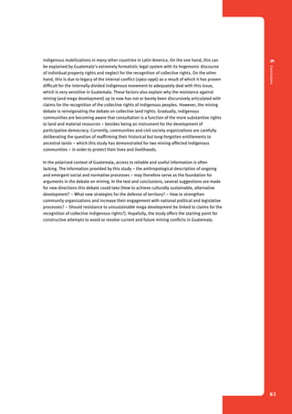 6 Conclusions 
82 
indigenous mobilizations in many other countries in Latin America. On the one hand, this can 
be explained by Guatemala’s extremely formalistic legal system with its hegemonic discourse 
of individual property rights and neglect for the recognition of collective rights. On the other 
hand, this is due to legacy of the internal conflict (1960-1996) as a result of which it has proven 
difficult for the internally divided indigenous movement to adequately deal with this issue, 
which is very sensitive in Guatemala. These factors also explain why the resistance against 
mining (and mega development) up to now has not or barely been discursively articulated with 
claims for the recognition of the collective rights of indigenous peoples. However, the mining 
debate is reinvigorating the debate on collective land rights. Gradually, indigenous 
communities are becoming aware that consultation is a function of the more substantive rights 
to land and material resources – besides being an instrument for the development of 
participative democracy. Currently, communities and civil society organizations are carefully 
deliberating the question of reaffirming their historical but long-forgotten entitlements to 
ancestral lands – which this study has demonstrated for two mining-affected indigenous 
communities – in order to protect their lives and livelihoods. 
In the polarized context of Guatemala, access to reliable and useful information is often 
lacking. The information provided by this study – the anthropological description of ongoing 
and emergent social and normative processes – may therefore serve as the foundation for 
arguments in the debate on mining. In the text and conclusions, several suggestions are made 
for new directions this debate could take (How to achieve culturally sustainable, alternative 
development? – What new strategies for the defense of territory? – How to strengthen 
community organizations and increase their engagement with national political and legislative 
processes? – Should resistance to unsustainable mega development be linked to claims for the 
recognition of collective indigenous rights?). Hopefully, the study offers the starting point for 
constructive attempts to avoid or resolve current and future mining conflicts in Guatemala. 
 
