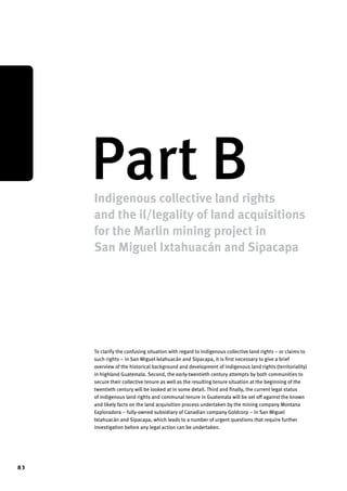 83 
Part B Indigenous collective land rights 
and the il/legality of land acquisitions 
for the Marlin mining project in 
San Miguel Ixtahuacán and Sipacapa 
To clarify the confusing situation with regard to indigenous collective land rights – or claims to 
such rights – in San Miguel Ixtahuacán and Sipacapa, it is first necessary to give a brief 
overview of the historical background and development of indigenous land rights (territoriality) 
in highland Guatemala. Second, the early-twentieth century attempts by both communities to 
secure their collective tenure as well as the resulting tenure situation at the beginning of the 
twentieth century will be looked at in some detail. Third and finally, the current legal status 
of indigenous land rights and communal tenure in Guatemala will be set off against the known 
and likely facts on the land acquisition process undertaken by the mining company Montana 
Exploradora – fully-owned subsidiary of Canadian company Goldcorp – in San Miguel 
Ixtahuacán and Sipacapa, which leads to a number of urgent questions that require further 
investigation before any legal action can be undertaken. 
 