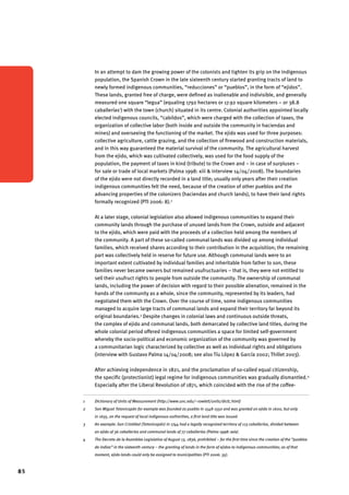 85 
In an attempt to dam the growing power of the colonists and tighten its grip on the indigenous 
population, the Spanish Crown in the late sixteenth century started granting tracts of land to 
newly formed indigenous communities, “reducciones” or “pueblos”, in the form of “ejidos”. 
These lands, granted free of charge, were defined as inalienable and indivisible, and generally 
measured one square “legua” (equaling 1792 hectares or 17.92 square kilometers – or 38.8 
caballerías1) with the town (church) situated in its centre. Colonial authorities appointed locally 
elected indigenous councils, “cabildos”, which were charged with the collection of taxes, the 
organization of collective labor (both inside and outside the community in haciendas and 
mines) and overseeing the functioning of the market. The ejido was used for three purposes: 
collective agriculture, cattle grazing, and the collection of firewood and construction materials, 
and in this way guaranteed the material survival of the community. The agricultural harvest 
from the ejido, which was cultivated collectively, was used for the food supply of the 
population, the payment of taxes in kind (tribute) to the Crown and – in case of surpluses – 
for sale or trade of local markets (Palma 1998: xiii & interview 14/04/2008). The boundaries 
of the ejido were not directly recorded in a land title; usually only years after their creation 
indigenous communities felt the need, because of the creation of other pueblos and the 
advancing properties of the colonizers (haciendas and church lands), to have their land rights 
formally recognized (PTI 2006: 8).2 
At a later stage, colonial legislation also allowed indigenous communities to expand their 
community lands through the purchase of unused lands from the Crown, outside and adjacent 
to the ejido, which were paid with the proceeds of a collection held among the members of 
the community. A part of these so-called communal lands was divided up among individual 
families, which received shares according to their contribution in the acquisition; the remaining 
part was collectively held in reserve for future use. Although communal lands were to an 
important extent cultivated by individual families and inheritable from father to son, these 
families never became owners but remained usufructuaries – that is, they were not entitled to 
sell their usufruct rights to people from outside the community. The ownership of communal 
lands, including the power of decision with regard to their possible alienation, remained in the 
hands of the community as a whole, since the community, represented by its leaders, had 
negotiated them with the Crown. Over the course of time, some indigenous communities 
managed to acquire large tracts of communal lands and expand their territory far beyond its 
original boundaries.3 Despite changes in colonial laws and continuous outside threats, 
the complex of ejido and communal lands, both demarcated by collective land titles, during the 
whole colonial period offered indigenous communities a space for limited self-government 
whereby the socio-political and economic organization of the community was governed by 
a communitarian logic characterized by collective as well as individual rights and obligations 
(interview with Gustavo Palma 14/04/2008; see also Tíu López & García 2002; Thillet 2003). 
After achieving independence in 1821, and the proclamation of so-called equal citizenship, 
the specific (protectionist) legal regime for indigenous communities was gradually dismantled.4 
Especially after the Liberal Revolution of 1871, which coincided with the rise of the coffee- 
1 Dictionary of Units of Measurement (http://www.unc.edu/~rowlett/units/dictL.html) 
2 San Miguel Totonicapán for example was founded as pueblo in 1548-1550 and was granted an ejido in 1600, but only 
in 1635, on the request of local indigenous authorities, a first land title was issued. 
3 An example: San Cristóbal (Totonicapán) in 1744 had a legally recognized territory of 113 caballerías, divided between 
an ejido of 36 caballerías and communal lands of 77 caballerías (Palma 1998: xxix). 
4 The Decreto de la Asamblea Legislativa of August 13, 1836, prohibited – for the first time since the creation of the “pueblos 
de indios” in the sixteenth century – the granting of lands in the form of ejidos to indigenous communities; as of that 
moment, ejido lands could only be assigned to municipalities (PTI 2006: 35). 
 