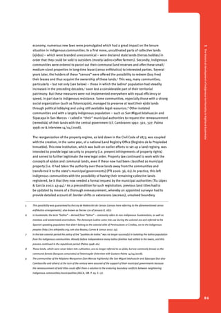 1 The historical development of indigenous territoriality in highland Guatemala 
86 
economy, numerous new laws were promulgated which had a great impact on the tenure 
situation in indigenous communities. In a first move, uncultivated parts of collective lands 
(ejidos) – which were branded uneconomical – were declared state lands (tierras baldías) in 
order that they could be sold to outsiders (mostly ladino coffee farmers). Secondly, indigenous 
communities were ordered to parcel out their communal land reserves and offer these small/ 
medium-sized properties in long-time lease (censo enfitéutico) to interested parties. Several 
years later, the holders of these “censos” were offered the possibility to redeem (buy free) 
their leases and thus acquire the ownership of these lands.5 This way, many communities, 
particularly – but not only (see below) – those in which the ladino6 population had steadily 
increased in the preceding decades,7 soon lost a considerable part of their territorial 
patrimony. But these measures were not implemented everywhere with equal efficiency or 
speed, in part due to indigenous resistance. Some communities, especially those with a strong 
social organization (such as Totonicapán), managed to preserve at least their ejido lands 
through political lobbying and using still available legal resources.8 Other isolated 
communities and with a largely indigenous population – such as San Miguel Ixtahuacán and 
Sipacapa in San Marcos – called in “their” municipal authorities to request the remeasurement 
(remedida) of their lands with the central government (cf. Cambranes 1992: 322, 327; Palma 
1998: xv & interview 14/04/2008). 
The reorganization of the property regime, as laid down in the Civil Code of 1877, was coupled 
with the creation, in the same year, of a national Land Registry Office (Registro de la Propiedad 
Inmueble). This new institution, which was built on earlier efforts to set up a land registry, was 
intended to provide legal security to property (i.e. prevent infringements of property rights) 
and served to further legitimate the new legal order. Property law continued to work with the 
concepts of ejidos and communal lands, even if these now had been classified as municipal 
property (i.e. it had taken the authority over these lands away from the communities and 
transferred it to the state’s municipal governments) (PTI 2006: 36, 61). In practice, this left 
indigenous communities with the possibility of having their remaining collective lands 
registered, be it that they now needed a formal request by the municipal authorities (Tíu López 
& García 2002: 43-44).9 As a precondition for such registration, previous land titles had to 
be updated by means of a thorough remeasurement, whereby an appointed surveyor had to 
provide detailed account of: border shifts or extensions (excesos), unsolved boundary 
5 This possibility was guaranteed by the Ley de Redención de Censos (censos here referring to the aforementioned censo 
enfitéutico arrangements), also known as Decree 170 of January 8, 1877. 
6 In Guatemala, the term “ladino” – derived from “latino” – commonly refers to non-indigenous Guatemalans, as well as 
mestizos and westernized amerindians. The demonym Ladino came into use during the colonial era and referred to the 
Spanish speaking population that didn’t belong to the colonial elite of Peninsulares or Criollos, nor to the indigenous 
peoples (http://en.wikipedia.org; see also Bastos, Cumes & Lemus 2007: 23). 
7 In the late colonial period the policy of the “pueblos de indios” was no longer successful in isolating the ladino population 
from the indigenous communities. Already before independence many ladino families had settled in the towns, and this 
process continued in the republican period (Palma 1998: xiv). 
8 These lands, which were never taken into cultivation, are no longer referred to as ejido, but are commonly known as the 
communal forests (bosques comunales) of Totonicapán (interview with Gustavo Palma 14/04/2008). 
9 The communities of the Altiplano Marquense (San Marcos highlands) like San Miguel Ixtahuacán and Sipacapa (but also 
Comitancillo and others) at the turn of the century were assured of the support of their municipal governments because 
the remeasurement of land titles could offer them a solution to the enduring boundary conflicts between neighboring 
indigenous communities/municipalities (AGCA, SM. P. 29, E. 17). 
 
