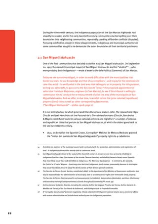 89 
During the nineteenth century, the indigenous population of the San Marcos highlands had 
steadily increased, and in the early twentieth century communities started spilling over their 
boundaries into neighboring communities, repeatedly sparking off border conflicts (disputes). 
Pursuing a definitive answer in these disagreements, indigenous and municipal authorities of 
some communities sought to re-demarcate the outer boundaries of their territorial patrimony. 
2.1 San Miguel Ixtahuacán 
One of the first communities that decided to do this was San Miguel Ixtahuacán. On September 
20, 1907, the alcalde (municipal mayor) of San Miguel Ixtahuacán and his “síndico”14 – who 
were probably both indigenous15 – wrote a letter to the Jefe Político (Governor) of San Marcos. 
Today we see ourselves obliged, in order to avoid difficulties with the municipalities that 
border our own, for our knowledge and that of our neighbors – and to pay for the extensions in 
case they exist – to verify what is the land area that belongs to us in property. For this purpose, 
we beg you señor Jefe, to pass on to the Sección de Tierras16 the proposed appointment of 
señor don Francisco Mejicanos, engineer (in San Marcos), to see if this tribunal is willing to 
commission him to conduct the re-measurement of all of the area of the municipality of San 
Miguel Ixtahuacán. And we offer, in due time, to exhibit to him the [prior colonial/republican] 
property (land) titles as well as other corresponding testimonies. 
(“San Miguel Ixtahuacán” – ejidos, 1908, page 2) 
It is not entirely clear to which prior land titles these local leaders refer. The researchers Edgar 
Chután and Joel Hernández of the Pastoral de la Tierra Interdiocesana (Chután, Fernández 
& Mayén 2008) have found in various national archives and registries17 a number of colonial 
and republican titles that pertain to San Miguel Ixtahuacán, of which the oldest goes back to 
the late seventeenth century. 
• 1674: on behalf of the Spanish Crown, Corregidor18 Melchor de Mencos Medrano granted 
the “indios del pueblo de San Miguel Ixtaguacán” property rights to 4 caballerías 
14 A síndico is a member of the municipal council and is entrusted with the protection, administration and registration of 
land - in indigenous communities mainly ejido or communal lands. 
15 San Miguel Ixtahuacán (town) at the outset of the twentieth century is known to have been primarily inhabited by 
indigenous families. Even if the names of the alcalde (Tesorio González) and síndico (Gervacio Pérez) sound Spanish, 
they most likely would have self-identified as indigenous. The Mam and Sipakapense – in contrast to, for example, 
the Quiché or Q’eqchi’ Mayans – have long-since lost their indigenous family names, presumably because in this region 
they would have been forced to adopt the family names of their former Spanish landlords. 
16 The Sección de Tierras (Lands Section, established 1886), is the department of the Ministry of Government and Justice that 
was/is responsible for the administration of municipal, state or privately owned rights over immovable (real) property. 
The Sección de Tierras has intervened in re/measurements (re/medidas), demarcations (deslindes), partitions (divisiones) 
and boundary markings (amojonamientos) of lands throughout Guatemala (PTI 2006: 59). 
17 Archivo General de Centro América, including the colonial Archivo del Juzgado Privativo de Tierras, Archivo General de 
Medidas de Tierras (of the Escribanía de Gobierno), and the Registro de la Propiedad Inmueble. 
18 A “corregidor de naturales” (colonial magistrate, tribute collector) in the Spanish colonial empire was a provincial official 
with certain administrative and jurisdictional authority over the indigenous population. 
 