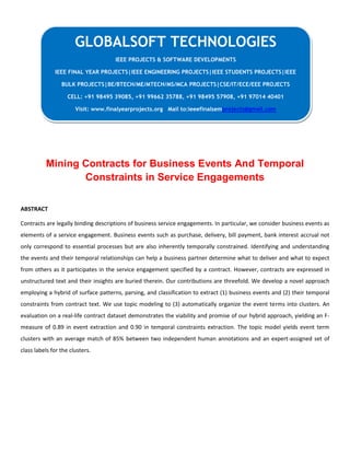Mining Contracts for Business Events And Temporal
Constraints in Service Engagements
ABSTRACT
Contracts are legally binding descriptions of business service engagements. In particular, we consider business events as
elements of a service engagement. Business events such as purchase, delivery, bill payment, bank interest accrual not
only correspond to essential processes but are also inherently temporally constrained. Identifying and understanding
the events and their temporal relationships can help a business partner determine what to deliver and what to expect
from others as it participates in the service engagement specified by a contract. However, contracts are expressed in
unstructured text and their insights are buried therein. Our contributions are threefold. We develop a novel approach
employing a hybrid of surface patterns, parsing, and classification to extract (1) business events and (2) their temporal
constraints from contract text. We use topic modeling to (3) automatically organize the event terms into clusters. An
evaluation on a real-life contract dataset demonstrates the viability and promise of our hybrid approach, yielding an F-
measure of 0.89 in event extraction and 0.90 in temporal constraints extraction. The topic model yields event term
clusters with an average match of 85% between two independent human annotations and an expert-assigned set of
class labels for the clusters.
GLOBALSOFT TECHNOLOGIES
IEEE PROJECTS & SOFTWARE DEVELOPMENTS
IEEE FINAL YEAR PROJECTS|IEEE ENGINEERING PROJECTS|IEEE STUDENTS PROJECTS|IEEE
BULK PROJECTS|BE/BTECH/ME/MTECH/MS/MCA PROJECTS|CSE/IT/ECE/EEE PROJECTS
CELL: +91 98495 39085, +91 99662 35788, +91 98495 57908, +91 97014 40401
Visit: www.finalyearprojects.org Mail to:ieeefinalsemprojects@gmail.com
 