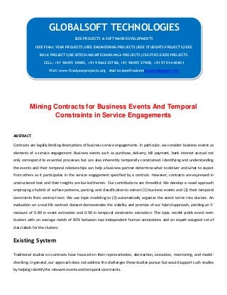 Mining Contracts for Business Events And Temporal
Constraints in Service Engagements
ABSTRACT
Contracts are legally binding descriptions of business service engagements. In particular, we consider business events as
elements of a service engagement. Business events such as purchase, delivery, bill payment, bank interest accrual not
only correspond to essential processes but are also inherently temporally constrained. Identifying and understanding
the events and their temporal relationships can help a business partner determine what to deliver and what to expect
from others as it participates in the service engagement specified by a contract. However, contracts are expressed in
unstructured text and their insights are buried therein. Our contributions are threefold. We develop a novel approach
employing a hybrid of surface patterns, parsing, and classification to extract (1) business events and (2) their temporal
constraints from contract text. We use topic modeling to (3) automatically organize the event terms into clusters. An
evaluation on a real-life contract dataset demonstrates the viability and promise of our hybrid approach, yielding an F-
measure of 0.89 in event extraction and 0.90 in temporal constraints extraction. The topic model yields event term
clusters with an average match of 85% between two independent human annotations and an expert-assigned set of
class labels for the clusters.
Existing System
Traditional studies on contracts have focused on their representation, abstraction, execution, monitoring, and model-
checking. In general, our approach does not address the challenges these studies pursue but would support such studies
by helping identify the relevant events and temporal constraints.
GLOBALSOFT TECHNOLOGIES
IEEE PROJECTS & SOFTWARE DEVELOPMENTS
IEEE FINAL YEAR PROJECTS|IEEE ENGINEERING PROJECTS|IEEE STUDENTS PROJECTS|IEEE
BULK PROJECTS|BE/BTECH/ME/MTECH/MS/MCA PROJECTS|CSE/IT/ECE/EEE PROJECTS
CELL: +91 98495 39085, +91 99662 35788, +91 98495 57908, +91 97014 40401
Visit: www.finalyearprojects.org Mail to:ieeefinalsemprojects@gmail.com
 