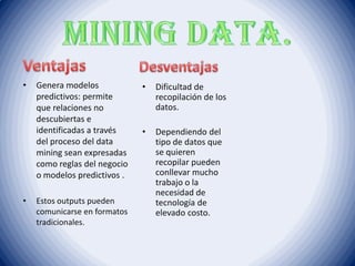 • Genera modelos
predictivos: permite
que relaciones no
descubiertas e
identificadas a través
del proceso del data
mining sean expresadas
como reglas del negocio
o modelos predictivos .
• Estos outputs pueden
comunicarse en formatos
tradicionales.
• Dificultad de
recopilación de los
datos.
• Dependiendo del
tipo de datos que
se quieren
recopilar pueden
conllevar mucho
trabajo o la
necesidad de
tecnología de
elevado costo.
 