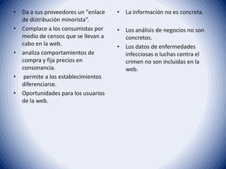 • Da a sus proveedores un "enlace
de distribución minorista“.
• Complace a los consumistas por
medio de censos que se llevan a
cabo en la web.
• analiza comportamientos de
compra y fija precios en
consonancia.
• permite a los establecimientos
diferenciarse.
• Oportunidades para los usuarios
de la web.
• La información no es concreta.
• Los análisis de negocios no son
concretos.
• Los datos de enfermedades
infecciosas o luchas contra el
crimen no son incluidas en la
web.
 