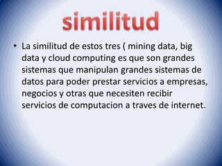 • La similitud de estos tres ( mining data, big
data y cloud computing es que son grandes
sistemas que manipulan grandes sistemas de
datos para poder prestar servicios a empresas,
negocios y otras que necesiten recibir
servicios de computacion a traves de internet.
 