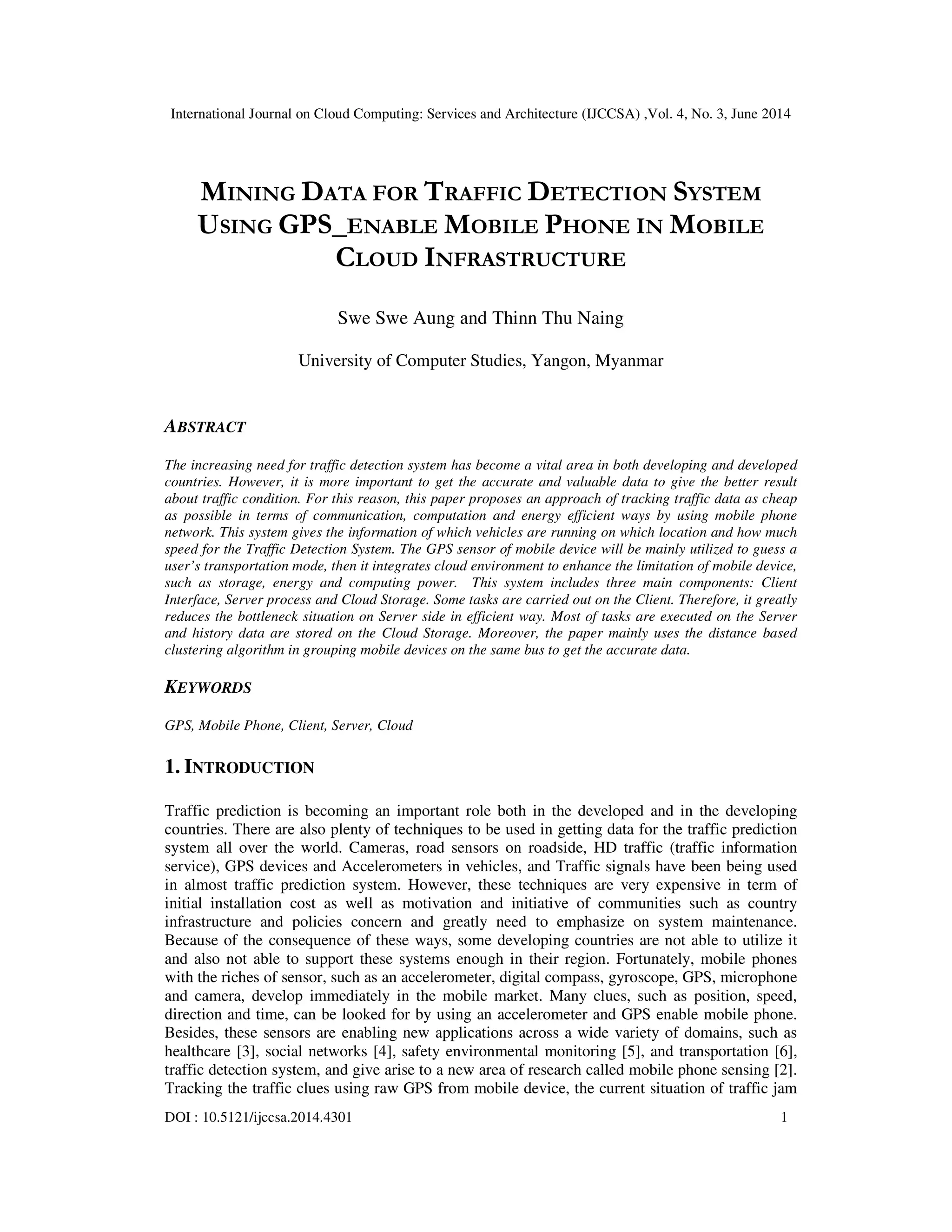 International Journal on Cloud Computing: Services and Architecture (IJCCSA) ,Vol. 4, No. 3, June 2014
DOI : 10.5121/ijccsa.2014.4301 1
MINING DATA FOR TRAFFIC DETECTION SYSTEM
USING GPS_ENABLE MOBILE PHONE IN MOBILE
CLOUD INFRASTRUCTURE
Swe Swe Aung and Thinn Thu Naing
University of Computer Studies, Yangon, Myanmar
ABSTRACT
The increasing need for traffic detection system has become a vital area in both developing and developed
countries. However, it is more important to get the accurate and valuable data to give the better result
about traffic condition. For this reason, this paper proposes an approach of tracking traffic data as cheap
as possible in terms of communication, computation and energy efficient ways by using mobile phone
network. This system gives the information of which vehicles are running on which location and how much
speed for the Traffic Detection System. The GPS sensor of mobile device will be mainly utilized to guess a
user’s transportation mode, then it integrates cloud environment to enhance the limitation of mobile device,
such as storage, energy and computing power. This system includes three main components: Client
Interface, Server process and Cloud Storage. Some tasks are carried out on the Client. Therefore, it greatly
reduces the bottleneck situation on Server side in efficient way. Most of tasks are executed on the Server
and history data are stored on the Cloud Storage. Moreover, the paper mainly uses the distance based
clustering algorithm in grouping mobile devices on the same bus to get the accurate data.
KEYWORDS
GPS, Mobile Phone, Client, Server, Cloud
1. INTRODUCTION
Traffic prediction is becoming an important role both in the developed and in the developing
countries. There are also plenty of techniques to be used in getting data for the traffic prediction
system all over the world. Cameras, road sensors on roadside, HD traffic (traffic information
service), GPS devices and Accelerometers in vehicles, and Traffic signals have been being used
in almost traffic prediction system. However, these techniques are very expensive in term of
initial installation cost as well as motivation and initiative of communities such as country
infrastructure and policies concern and greatly need to emphasize on system maintenance.
Because of the consequence of these ways, some developing countries are not able to utilize it
and also not able to support these systems enough in their region. Fortunately, mobile phones
with the riches of sensor, such as an accelerometer, digital compass, gyroscope, GPS, microphone
and camera, develop immediately in the mobile market. Many clues, such as position, speed,
direction and time, can be looked for by using an accelerometer and GPS enable mobile phone.
Besides, these sensors are enabling new applications across a wide variety of domains, such as
healthcare [3], social networks [4], safety environmental monitoring [5], and transportation [6],
traffic detection system, and give arise to a new area of research called mobile phone sensing [2].
Tracking the traffic clues using raw GPS from mobile device, the current situation of traffic jam
 
