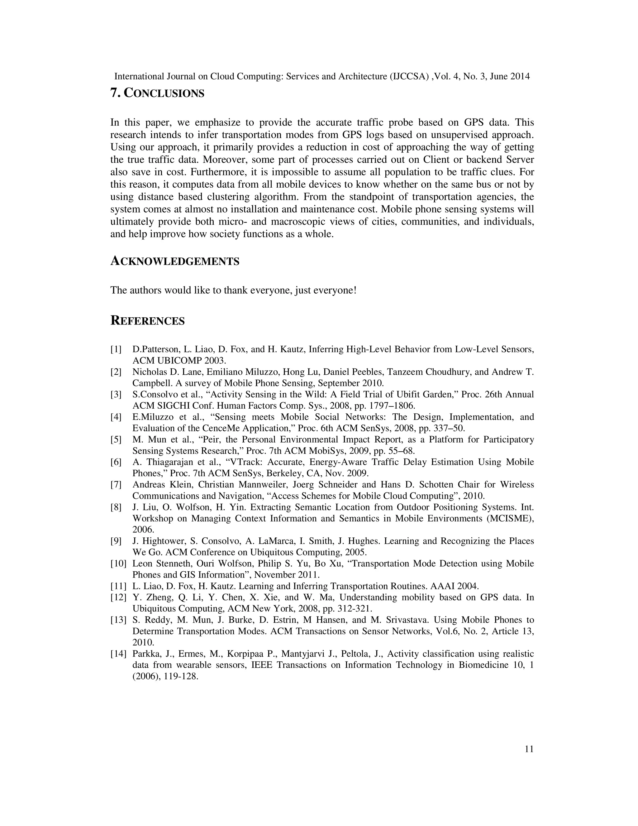 International Journal on Cloud Computing: Services and Architecture (IJCCSA) ,Vol. 4, No. 3, June 2014
11
7. CONCLUSIONS
In this paper, we emphasize to provide the accurate traffic probe based on GPS data. This
research intends to infer transportation modes from GPS logs based on unsupervised approach.
Using our approach, it primarily provides a reduction in cost of approaching the way of getting
the true traffic data. Moreover, some part of processes carried out on Client or backend Server
also save in cost. Furthermore, it is impossible to assume all population to be traffic clues. For
this reason, it computes data from all mobile devices to know whether on the same bus or not by
using distance based clustering algorithm. From the standpoint of transportation agencies, the
system comes at almost no installation and maintenance cost. Mobile phone sensing systems will
ultimately provide both micro- and macroscopic views of cities, communities, and individuals,
and help improve how society functions as a whole.
ACKNOWLEDGEMENTS
The authors would like to thank everyone, just everyone!
REFERENCES
[1] D.Patterson, L. Liao, D. Fox, and H. Kautz, Inferring High-Level Behavior from Low-Level Sensors,
ACM UBICOMP 2003.
[2] Nicholas D. Lane, Emiliano Miluzzo, Hong Lu, Daniel Peebles, Tanzeem Choudhury, and Andrew T.
Campbell. A survey of Mobile Phone Sensing, September 2010.
[3] S.Consolvo et al., “Activity Sensing in the Wild: A Field Trial of Ubifit Garden,” Proc. 26th Annual
ACM SIGCHI Conf. Human Factors Comp. Sys., 2008, pp. 1797–1806.
[4] E.Miluzzo et al., “Sensing meets Mobile Social Networks: The Design, Implementation, and
Evaluation of the CenceMe Application,” Proc. 6th ACM SenSys, 2008, pp. 337–50.
[5] M. Mun et al., “Peir, the Personal Environmental Impact Report, as a Platform for Participatory
Sensing Systems Research,” Proc. 7th ACM MobiSys, 2009, pp. 55–68.
[6] A. Thiagarajan et al., “VTrack: Accurate, Energy-Aware Traffic Delay Estimation Using Mobile
Phones,” Proc. 7th ACM SenSys, Berkeley, CA, Nov. 2009.
[7] Andreas Klein, Christian Mannweiler, Joerg Schneider and Hans D. Schotten Chair for Wireless
Communications and Navigation, “Access Schemes for Mobile Cloud Computing”, 2010.
[8] J. Liu, O. Wolfson, H. Yin. Extracting Semantic Location from Outdoor Positioning Systems. Int.
Workshop on Managing Context Information and Semantics in Mobile Environments (MCISME),
2006.
[9] J. Hightower, S. Consolvo, A. LaMarca, I. Smith, J. Hughes. Learning and Recognizing the Places
We Go. ACM Conference on Ubiquitous Computing, 2005.
[10] Leon Stenneth, Ouri Wolfson, Philip S. Yu, Bo Xu, “Transportation Mode Detection using Mobile
Phones and GIS Information”, November 2011.
[11] L. Liao, D. Fox, H. Kautz. Learning and Inferring Transportation Routines. AAAI 2004.
[12] Y. Zheng, Q. Li, Y. Chen, X. Xie, and W. Ma, Understanding mobility based on GPS data. In
Ubiquitous Computing, ACM New York, 2008, pp. 312-321.
[13] S. Reddy, M. Mun, J. Burke, D. Estrin, M Hansen, and M. Srivastava. Using Mobile Phones to
Determine Transportation Modes. ACM Transactions on Sensor Networks, Vol.6, No. 2, Article 13,
2010.
[14] Parkka, J., Ermes, M., Korpipaa P., Mantyjarvi J., Peltola, J., Activity classification using realistic
data from wearable sensors, IEEE Transactions on Information Technology in Biomedicine 10, 1
(2006), 119-128.
 