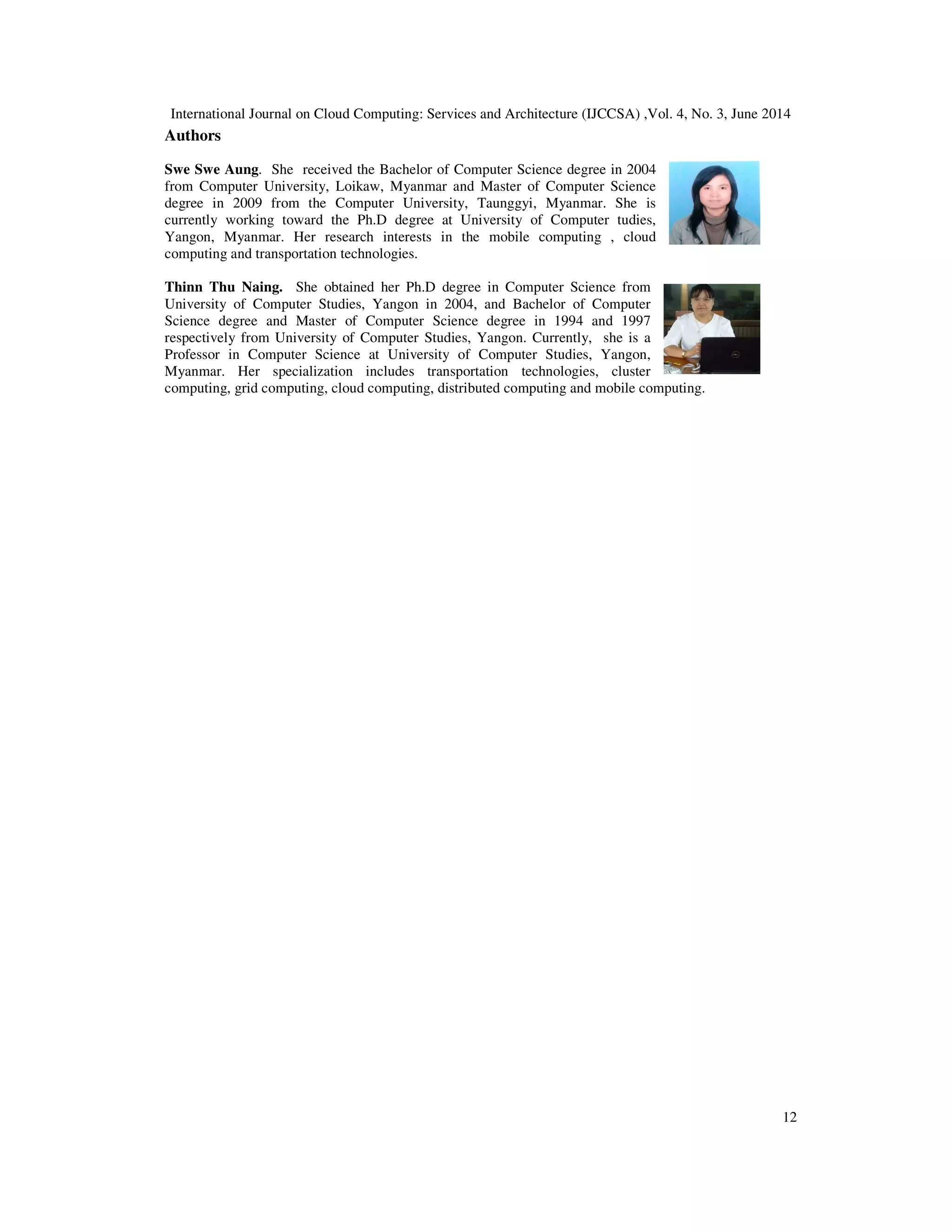 International Journal on Cloud Computing: Services and Architecture (IJCCSA) ,Vol. 4, No. 3, June 2014
12
Authors
Swe Swe Aung. She received the Bachelor of Computer Science degree in 2004
from Computer University, Loikaw, Myanmar and Master of Computer Science
degree in 2009 from the Computer University, Taunggyi, Myanmar. She is
currently working toward the Ph.D degree at University of Computer tudies,
Yangon, Myanmar. Her research interests in the mobile computing , cloud
computing and transportation technologies.
Thinn Thu Naing. She obtained her Ph.D degree in Computer Science from
University of Computer Studies, Yangon in 2004, and Bachelor of Computer
Science degree and Master of Computer Science degree in 1994 and 1997
respectively from University of Computer Studies, Yangon. Currently, she is a
Professor in Computer Science at University of Computer Studies, Yangon,
Myanmar. Her specialization includes transportation technologies, cluster
computing, grid computing, cloud computing, distributed computing and mobile computing.
 