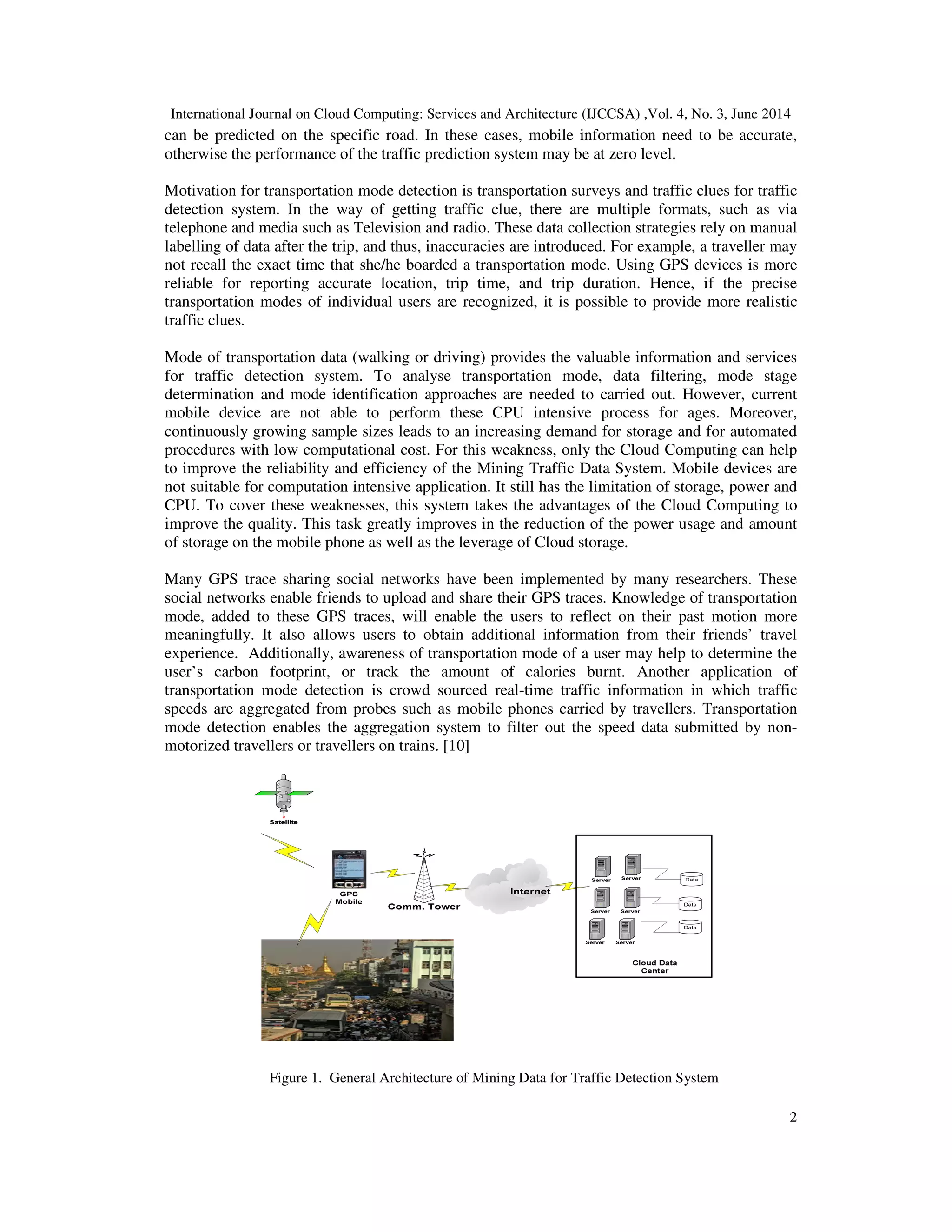 International Journal on Cloud Computing: Services and Architecture (IJCCSA) ,Vol. 4, No. 3, June 2014
2
can be predicted on the specific road. In these cases, mobile information need to be accurate,
otherwise the performance of the traffic prediction system may be at zero level.
Motivation for transportation mode detection is transportation surveys and traffic clues for traffic
detection system. In the way of getting traffic clue, there are multiple formats, such as via
telephone and media such as Television and radio. These data collection strategies rely on manual
labelling of data after the trip, and thus, inaccuracies are introduced. For example, a traveller may
not recall the exact time that she/he boarded a transportation mode. Using GPS devices is more
reliable for reporting accurate location, trip time, and trip duration. Hence, if the precise
transportation modes of individual users are recognized, it is possible to provide more realistic
traffic clues.
Mode of transportation data (walking or driving) provides the valuable information and services
for traffic detection system. To analyse transportation mode, data filtering, mode stage
determination and mode identification approaches are needed to carried out. However, current
mobile device are not able to perform these CPU intensive process for ages. Moreover,
continuously growing sample sizes leads to an increasing demand for storage and for automated
procedures with low computational cost. For this weakness, only the Cloud Computing can help
to improve the reliability and efficiency of the Mining Traffic Data System. Mobile devices are
not suitable for computation intensive application. It still has the limitation of storage, power and
CPU. To cover these weaknesses, this system takes the advantages of the Cloud Computing to
improve the quality. This task greatly improves in the reduction of the power usage and amount
of storage on the mobile phone as well as the leverage of Cloud storage.
Many GPS trace sharing social networks have been implemented by many researchers. These
social networks enable friends to upload and share their GPS traces. Knowledge of transportation
mode, added to these GPS traces, will enable the users to reflect on their past motion more
meaningfully. It also allows users to obtain additional information from their friends’ travel
experience. Additionally, awareness of transportation mode of a user may help to determine the
user’s carbon footprint, or track the amount of calories burnt. Another application of
transportation mode detection is crowd sourced real-time traffic information in which traffic
speeds are aggregated from probes such as mobile phones carried by travellers. Transportation
mode detection enables the aggregation system to filter out the speed data submitted by non-
motorized travellers or travellers on trains. [10]
Figure 1. General Architecture of Mining Data for Traffic Detection System
 