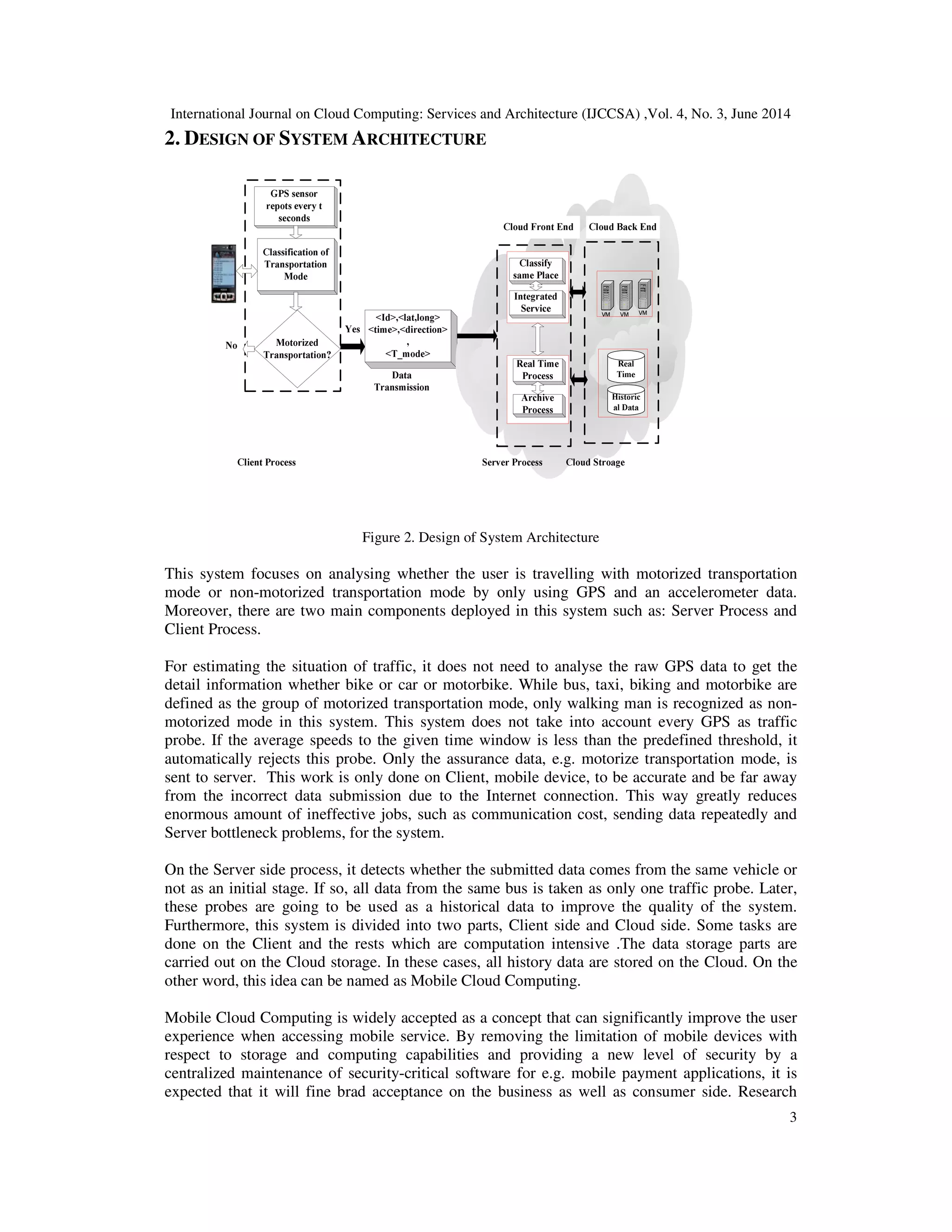 International Journal on Cloud Computing: Services and Architecture (IJCCSA) ,Vol. 4, No. 3, June 2014
3
2. DESIGN OF SYSTEM ARCHITECTURE
Figure 2. Design of System Architecture
This system focuses on analysing whether the user is travelling with motorized transportation
mode or non-motorized transportation mode by only using GPS and an accelerometer data.
Moreover, there are two main components deployed in this system such as: Server Process and
Client Process.
For estimating the situation of traffic, it does not need to analyse the raw GPS data to get the
detail information whether bike or car or motorbike. While bus, taxi, biking and motorbike are
defined as the group of motorized transportation mode, only walking man is recognized as non-
motorized mode in this system. This system does not take into account every GPS as traffic
probe. If the average speeds to the given time window is less than the predefined threshold, it
automatically rejects this probe. Only the assurance data, e.g. motorize transportation mode, is
sent to server. This work is only done on Client, mobile device, to be accurate and be far away
from the incorrect data submission due to the Internet connection. This way greatly reduces
enormous amount of ineffective jobs, such as communication cost, sending data repeatedly and
Server bottleneck problems, for the system.
On the Server side process, it detects whether the submitted data comes from the same vehicle or
not as an initial stage. If so, all data from the same bus is taken as only one traffic probe. Later,
these probes are going to be used as a historical data to improve the quality of the system.
Furthermore, this system is divided into two parts, Client side and Cloud side. Some tasks are
done on the Client and the rests which are computation intensive .The data storage parts are
carried out on the Cloud storage. In these cases, all history data are stored on the Cloud. On the
other word, this idea can be named as Mobile Cloud Computing.
Mobile Cloud Computing is widely accepted as a concept that can significantly improve the user
experience when accessing mobile service. By removing the limitation of mobile devices with
respect to storage and computing capabilities and providing a new level of security by a
centralized maintenance of security-critical software for e.g. mobile payment applications, it is
expected that it will fine brad acceptance on the business as well as consumer side. Research
 