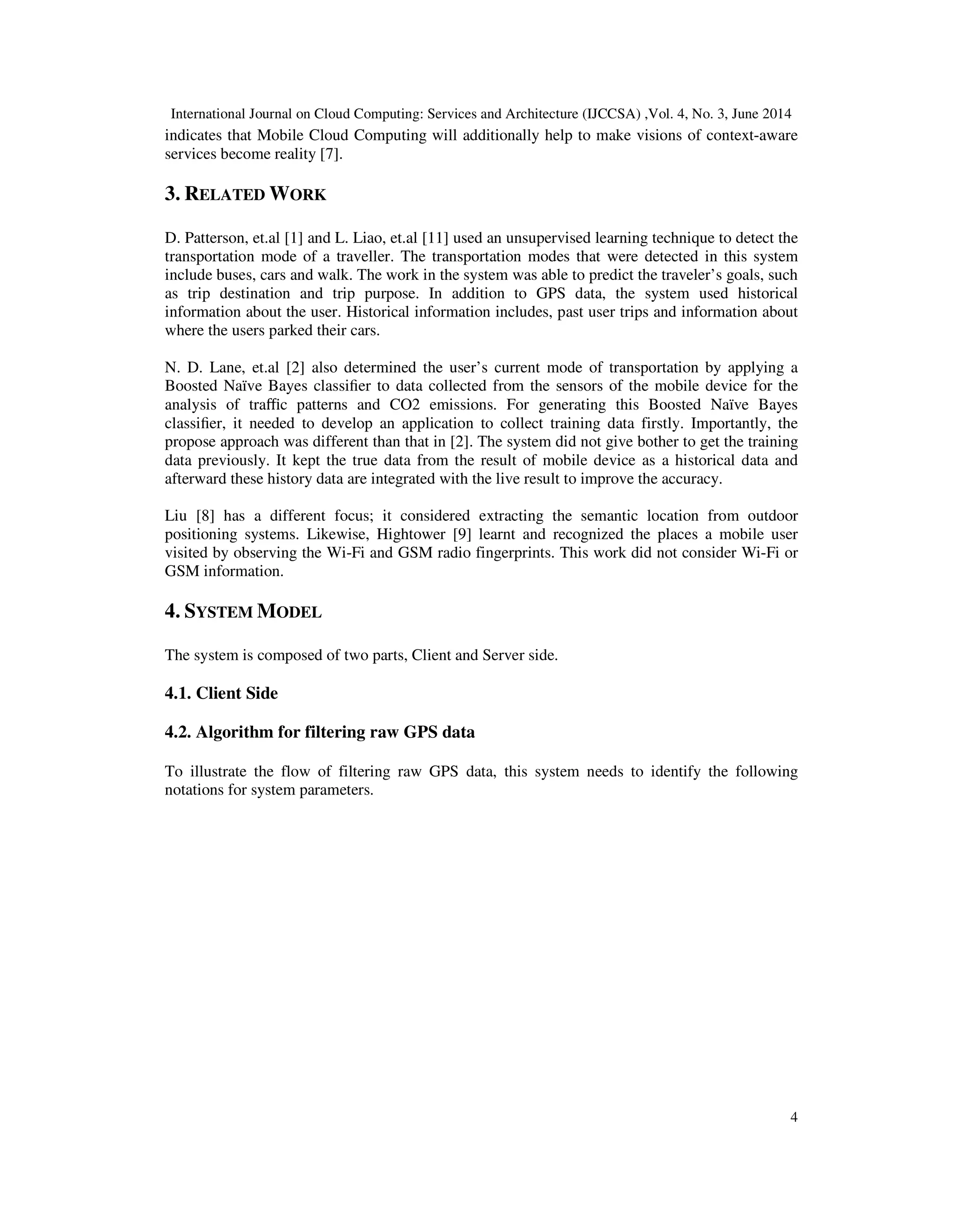 International Journal on Cloud Computing: Services and Architecture (IJCCSA) ,Vol. 4, No. 3, June 2014
4
indicates that Mobile Cloud Computing will additionally help to make visions of context-aware
services become reality [7].
3. RELATED WORK
D. Patterson, et.al [1] and L. Liao, et.al [11] used an unsupervised learning technique to detect the
transportation mode of a traveller. The transportation modes that were detected in this system
include buses, cars and walk. The work in the system was able to predict the traveler’s goals, such
as trip destination and trip purpose. In addition to GPS data, the system used historical
information about the user. Historical information includes, past user trips and information about
where the users parked their cars.
N. D. Lane, et.al [2] also determined the user’s current mode of transportation by applying a
Boosted Naïve Bayes classiﬁer to data collected from the sensors of the mobile device for the
analysis of traﬃc patterns and CO2 emissions. For generating this Boosted Naïve Bayes
classiﬁer, it needed to develop an application to collect training data firstly. Importantly, the
propose approach was different than that in [2]. The system did not give bother to get the training
data previously. It kept the true data from the result of mobile device as a historical data and
afterward these history data are integrated with the live result to improve the accuracy.
Liu [8] has a different focus; it considered extracting the semantic location from outdoor
positioning systems. Likewise, Hightower [9] learnt and recognized the places a mobile user
visited by observing the Wi-Fi and GSM radio fingerprints. This work did not consider Wi-Fi or
GSM information.
4. SYSTEM MODEL
The system is composed of two parts, Client and Server side.
4.1. Client Side
4.2. Algorithm for filtering raw GPS data
To illustrate the flow of filtering raw GPS data, this system needs to identify the following
notations for system parameters.
 