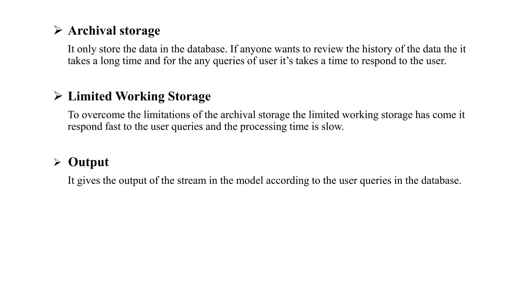  Archival storage
It only store the data in the database. If anyone wants to review the history of the data the it
takes a long time and for the any queries of user it’s takes a time to respond to the user.
 Limited Working Storage
To overcome the limitations of the archival storage the limited working storage has come it
respond fast to the user queries and the processing time is slow.
 Output
It gives the output of the stream in the model according to the user queries in the database.
 