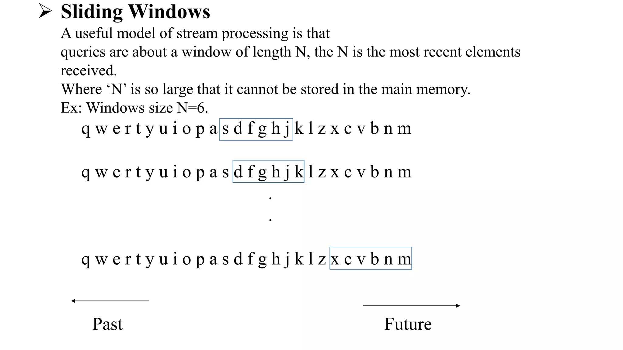  Sliding Windows
A useful model of stream processing is that
queries are about a window of length N, the N is the most recent elements
received.
Where ‘N’ is so large that it cannot be stored in the main memory.
Ex: Windows size N=6.
q w e r t y u i o p a s d f g h j k l z x c v b n m
q w e r t y u i o p a s d f g h j k l z x c v b n m
.
.
q w e r t y u i o p a s d f g h j k l z x c v b n m
Past Future
 