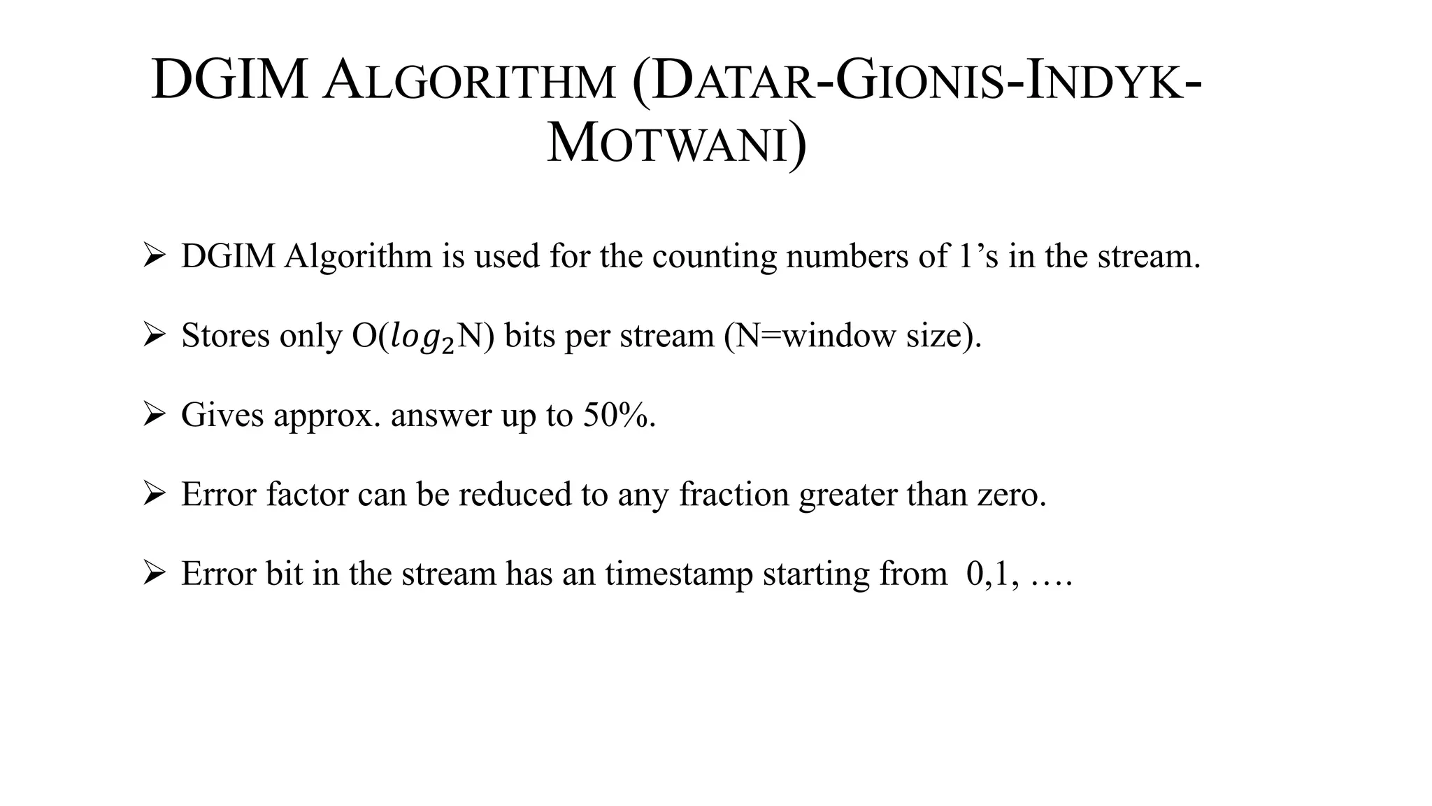DGIM ALGORITHM (DATAR-GIONIS-INDYK-
MOTWANI)
 DGIM Algorithm is used for the counting numbers of 1’s in the stream.
 Stores only O(𝑙𝑜𝑔2N) bits per stream (N=window size).
 Gives approx. answer up to 50%.
 Error factor can be reduced to any fraction greater than zero.
 Error bit in the stream has an timestamp starting from 0,1, ….
 