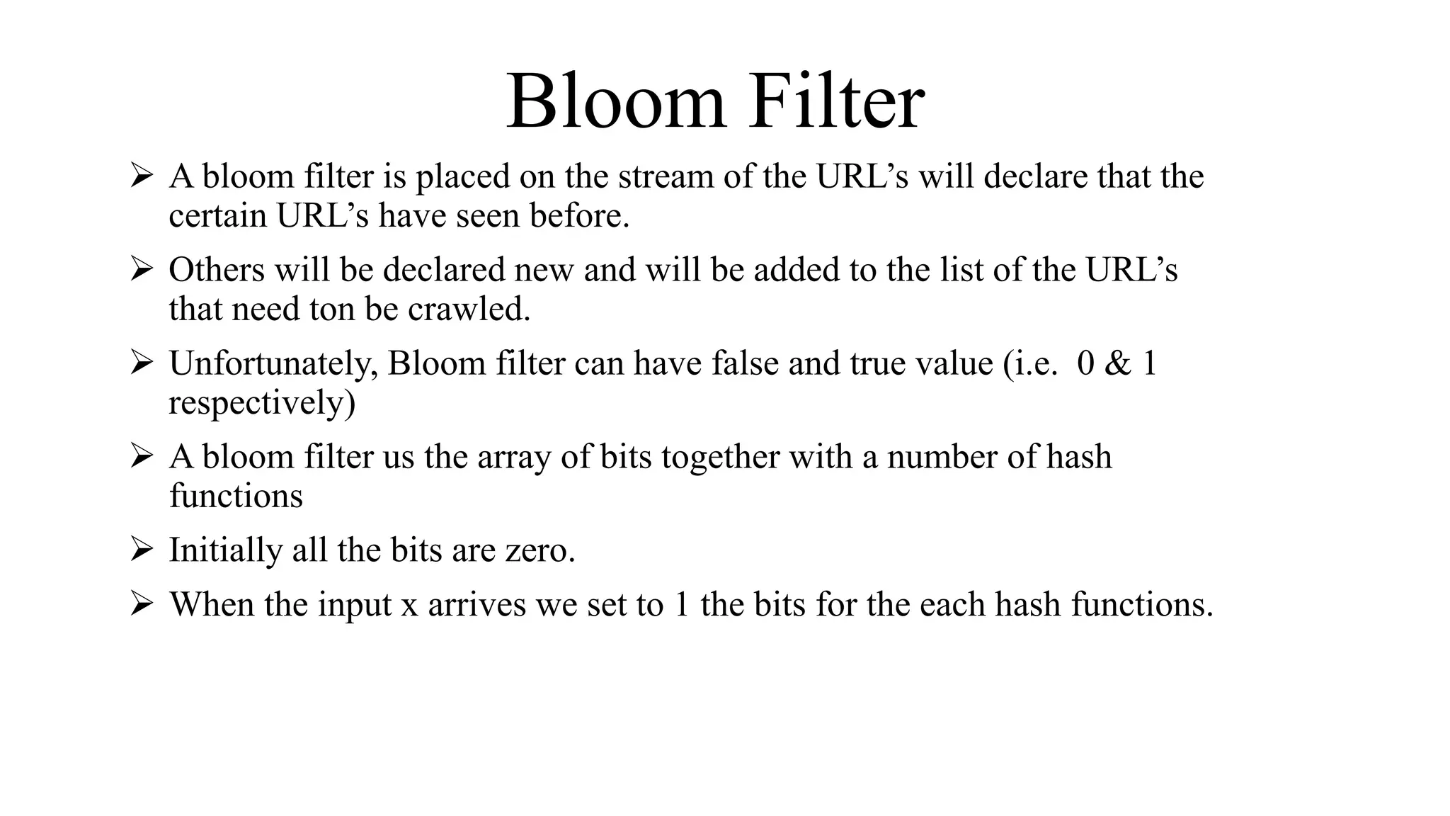 Bloom Filter
 A bloom filter is placed on the stream of the URL’s will declare that the
certain URL’s have seen before.
 Others will be declared new and will be added to the list of the URL’s
that need ton be crawled.
 Unfortunately, Bloom filter can have false and true value (i.e. 0 & 1
respectively)
 A bloom filter us the array of bits together with a number of hash
functions
 Initially all the bits are zero.
 When the input x arrives we set to 1 the bits for the each hash functions.
 