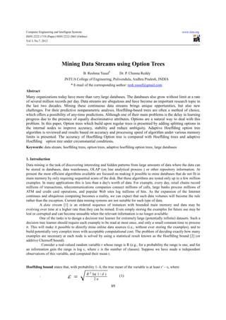 Computer Engineering and Intelligent Systems                                                                  www.iiste.org
ISSN 2222-1719 (Paper) ISSN 2222-2863 (Online)
Vol 3, No.7, 2012




                            Mining Data Streams using Option Trees
                                               B. Reshma Yusuf*        Dr. P. Chenna Reddy
                              JNTUA College of Engineering, Pulivendula, Andhra Pradesh, INDIA
                                   * E-mail of the corresponding author: resh.yusuf@gmail.com
Abstract
Many organizations today have more than very large databases. The databases also grow without limit at a rate
of several million records per day. Data streams are ubiquitous and have become an important research topic in
the last two decades. Mining these continuous data streams brings unique opportunities, but also new
challenges. For their predictive nonparametric analysis, Hoeffding-based trees are often a method of choice,
which offers a possibility of any-time predictions. Although one of their main problems is the delay in learning
progress due to the presence of equally discriminative attributes. Options are a natural way to deal with this
problem. In this paper, Option trees which build upon regular trees is presented by adding splitting options in
the internal nodes to improve accuracy, stability and reduce ambiguity. Adaptive Hoeffding option tree
algorithm is reviewed and results based on accuracy and processing speed of algorithm under various memory
limits is presented. The accuracy of Hoeffding Option tree is compared with Hoeffding trees and adaptive
Hoeffding option tree under circumstantial conditions.
Keywords: data stream, hoeffding trees, option trees, adaptive hoeffding option trees, large databases


1. Introduction
Data mining is the task of discovering interesting and hidden patterns from large amounts of data where the data can
be stored in databases, data warehouses, OLAP (on line analytical process ) or other repository information. At
present the most efficient algorithms available are focused on making it possible to mine databases that do not fit in
main memory by only requiring sequential scans of the disk. But these algorithms are tested only up to a few million
examples. In many applications this is less than a day's worth of data. For example, every day, retail chains record
millions of transactions, telecommunications companies connect millions of calls, large banks process millions of
ATM and credit card operations, and popular Web sites log millions of hits. As the expansion of the Internet
continues and ubiquitous computing becomes a reality, we can expect that such data volumes will become the rule
rather than the exception. Current data mining systems are not suitable for such type of data.
          A data stream [1] is an ordered sequence of instances with bounded main memory and data may be
evolving over time at a higher rate than they can be mined. Even simply storing the examples for future use may be
lost or corrupted and can become unusable when the relevant information is no longer available.
          One of the tasks is to design a decision tree learner for extremely large (potentially infinite) datasets. Such a
decision tree learner should require each example to be read at most once, and only a small constant time to process
it. This will make it possible to directly mine online data sources (i.e., without ever storing the examples), and to
build potentially very complex trees with acceptable computational cost. The problem of deciding exactly how many
examples are necessary at each node is solved by using a statistical result known as the Hoeffding bound [2] (or
additive Chernoff bound).
           Consider a real-valued random variable r whose range is R (e.g., for a probability the range is one, and for
an information gain the range is log c, where c is the number of classes). Suppose we have made n independent
observations of this variable, and computed their mean r.


Hoeffding bound states that, with probability 1- δ, the true mean of the variable is at least r’ – ε, where
                                                R 2 ln( 1 / δ )
          .                     ε =                  2n
                                                                       (1)

                                                                  89
 