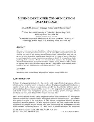 MINING DEVELOPER COMMUNICATION
DATA STREAMS
Dr Andy M. Connor1, Dr Jacqui Finlay2 and Dr Russel Pears2
1

CoLab, Auckland University of Technology, Private Bag 92006,
Wellesley Street, Auckland, NZ
andrew.connor@aut.ac.nz

2

School of Computing & Mathematical Sciences, Auckland University of
Technology, Private Bag 92006, Wellesley Street, Auckland, NZ

ABSTRACT
This paper explores the concepts of modelling a software development project as a process that
results in the creation of a continuous stream of data. In terms of the Jazz repository used in this
research, one aspect of that stream of data would be developer communication. Such data can
be used to create an evolving social network characterized by a range of metrics. This paper
presents the application of data stream mining techniques to identify the most useful metrics for
predicting build outcomes. Results are presented from applying the Hoeffding Tree
classification method used in conjunction with the Adaptive Sliding Window (ADWIN) method
for detecting concept drift. The results indicate that only a small number of the available metrics
considered have any significance for predicting the outcome of a build.

KEYWORDS
Data Mining, Data Stream Mining, Hoeffding Tree, Adaptive Sliding Window, Jazz

1. INTRODUCTION
Software development projects involve the use of a wide range of tools to produce a software
artefact, and as a result the history of any given software development may be distributed across a
number of such tools. Recent research in this area [1] has described the different types of
artefacts that can be used to reconstruct the history of a software project. These include the source
code itself, source code management systems, issue tracking systems, messages between
developers and users, meta-data about the projects and usage data.
IBM's Rational Team Concert is a fully integrated software team collaboration and development
tool that automatically captures software development processes and artefacts [2]. The tool has
been produced as part of the Jazz project at IBM and the development repository has been
released for research purposes. The Jazz repository contains real-time evidence that provides
researchers the potential to gain insights into team collaboration and development activities
within software engineering projects [3]. With Jazz it is possible to extract the interactions
David C. Wyld et al. (Eds) : CCSIT, SIPP, AISC, PDCTA, NLP - 2014
pp. 13–25, 2014. © CS & IT-CSCP 2014

DOI : 10.5121/csit.2014.4202

 