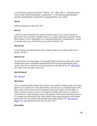 100
a. A monoclinic mineral, (Na,Ca)Fe+2
(Mn,Fe+2
,Fe+3
,Mg)2 (PO4 )3 ; alluaudite group;
forms a series with ferroalluaudite; in pegmatites. b. The mineral group alluaudite,
caryinite, ferroalluaudite, hagendorfite, maghagendorfite, and varulite.
alluvia
Seldom-used plural of alluvium. AGI
alluvial
a. Said of a placer formed by the action of running water, as in a stream channel or
alluvial fan; also said of the valuable mineral, e.g., gold or diamond, associated with an
alluvial placer. AGI b. Pertaining to or composed of alluvium, or deposited by a stream
or running water; e.g., an alluvial clay or an alluvial divide. AGI
alluvial clay
A clay that has been deposited by water on land, usually in association with rivers or
streams. ACSB, 1
alluvial cone
An alluvial fan with steep slopes; it is generally higher and narrower than a fan, and is
composed of coarser and thicker material believed to have been deposited by larger
streams. The term is sometimes used synonymously with alluvial fan. CF: alluvial fan
Syn: debris cone; dry delta; wash. AGI
alluvial deposit
See: alluvium
alluvial fan
A low, outspread, gently sloping mass of loose rock material, shaped in plan view like an
open fan or a segment of a cone; deposited by a stream (esp. in a semiarid region) at the
place where it issues from a narrow mountain valley upon a plain or broad valley, or
where a tributary stream is near or at its junction with the main stream, or wherever a
constriction in a valley abruptly ceases or the gradient of the stream suddenly decreases;
it is steepest near the mouth of the valley where its apex points upstream, and it slopes
gently and convexly outward with gradually decreasing gradient. CF: alluvial cone;
bajada. Syn: fan; detrital fan; talus fan; dry delta. AGI
alluvial flat
 