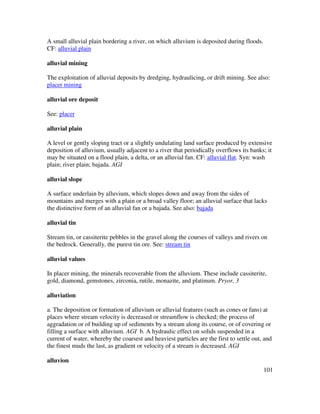 101
A small alluvial plain bordering a river, on which alluvium is deposited during floods.
CF: alluvial plain
alluvial mining
The exploitation of alluvial deposits by dredging, hydraulicing, or drift mining. See also:
placer mining
alluvial ore deposit
See: placer
alluvial plain
A level or gently sloping tract or a slightly undulating land surface produced by extensive
deposition of alluvium, usually adjacent to a river that periodically overflows its banks; it
may be situated on a flood plain, a delta, or an alluvial fan. CF: alluvial flat. Syn: wash
plain; river plain; bajada. AGI
alluvial slope
A surface underlain by alluvium, which slopes down and away from the sides of
mountains and merges with a plain or a broad valley floor; an alluvial surface that lacks
the distinctive form of an alluvial fan or a bajada. See also: bajada
alluvial tin
Stream tin, or cassiterite pebbles in the gravel along the courses of valleys and rivers on
the bedrock. Generally, the purest tin ore. See: stream tin
alluvial values
In placer mining, the minerals recoverable from the alluvium. These include cassiterite,
gold, diamond, gemstones, zirconia, rutile, monazite, and platinum. Pryor, 3
alluviation
a. The deposition or formation of alluvium or alluvial features (such as cones or fans) at
places where stream velocity is decreased or streamflow is checked; the process of
aggradation or of building up of sediments by a stream along its course, or of covering or
filling a surface with alluvium. AGI b. A hydraulic effect on solids suspended in a
current of water, whereby the coarsest and heaviest particles are the first to settle out, and
the finest muds the last, as gradient or velocity of a stream is decreased. AGI
alluvion
 