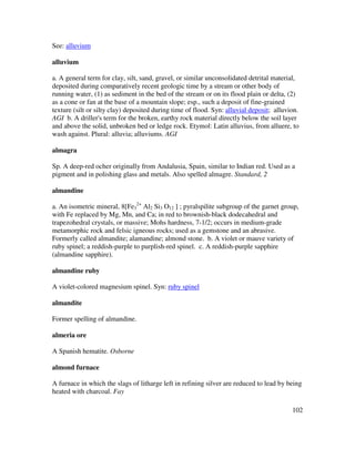 102
See: alluvium
alluvium
a. A general term for clay, silt, sand, gravel, or similar unconsolidated detrital material,
deposited during comparatively recent geologic time by a stream or other body of
running water, (1) as sediment in the bed of the stream or on its flood plain or delta, (2)
as a cone or fan at the base of a mountain slope; esp., such a deposit of fine-grained
texture (silt or silty clay) deposited during time of flood. Syn: alluvial deposit; alluvion.
AGI b. A driller's term for the broken, earthy rock material directly below the soil layer
and above the solid, unbroken bed or ledge rock. Etymol: Latin alluvius, from alluere, to
wash against. Plural: alluvia; alluviums. AGI
almagra
Sp. A deep-red ocher originally from Andalusia, Spain, similar to Indian red. Used as a
pigment and in polishing glass and metals. Also spelled almagre. Standard, 2
almandine
a. An isometric mineral, 8[Fe3
2+
Al2 Si3 O12 ] ; pyralspilite subgroup of the garnet group,
with Fe replaced by Mg, Mn, and Ca; in red to brownish-black dodecahedral and
trapezohedral crystals, or massive; Mohs hardness, 7-1/2; occurs in medium-grade
metamorphic rock and felsic igneous rocks; used as a gemstone and an abrasive.
Formerly called almandite; alamandine; almond stone. b. A violet or mauve variety of
ruby spinel; a reddish-purple to purplish-red spinel. c. A reddish-purple sapphire
(almandine sapphire).
almandine ruby
A violet-colored magnesium spinel. Syn: ruby spinel
almandite
Former spelling of almandine.
almeria ore
A Spanish hematite. Osborne
almond furnace
A furnace in which the slags of litharge left in refining silver are reduced to lead by being
heated with charcoal. Fay
 