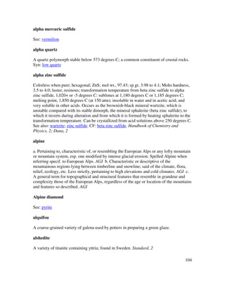 104
alpha mercuric sulfide
See: vermilion
alpha quartz
A quartz polymorph stable below 573 degrees C; a common constituent of crustal rocks.
Syn: low quartz
alpha zinc sulfide
Colorless when pure; hexagonal; ZnS; mol wt., 97.43; sp gr, 3.98 to 4.1; Mohs hardness,
3.5 to 4.0; luster, resinous; transformation temperature from beta zinc sulfide to alpha
zinc sulfide, 1,020+ or -5 degrees C: sublimes at 1,180 degrees C or 1,185 degrees C;
melting point, 1,850 degrees C (at 150 atm); insoluble in water and in acetic acid; and
very soluble in other acids. Occurs as the brownish-black mineral wurtzite, which is
unstable compared with its stable dimorph, the mineral sphalerite (beta zinc sulfide), to
which it inverts during alteration and from which it is formed by heating sphalerite to the
transformation temperature. Can be crystallized from acid solutions above 250 degrees C.
See also: wurtzite; zinc sulfide. CF: beta zinc sulfide. Handbook of Chemistry and
Physics, 2; Dana, 2
alpine
a. Pertaining to, characteristic of, or resembling the European Alps or any lofty mountain
or mountain system, esp. one modified by intense glacial erosion. Spelled Alpine when
referring specif. to European Alps. AGI b. Characteristic or descriptive of the
mountainous regions lying between timberline and snowline; said of the climate, flora,
relief, ecology, etc. Less strictly, pertaining to high elevations and cold climates. AGI c.
A general term for topographical and structural features that resemble in grandeur and
complexity those of the European Alps, regardless of the age or location of the mountains
and features so described. AGI
Alpine diamond
See: pyrite
alquifou
A coarse-grained variety of galena used by potters in preparing a green glaze.
alshedite
A variety of titanite containing yttria; found in Sweden. Standard, 2
 