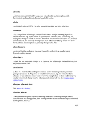 105
alstonite
A triclinic mineral, BaCa(CO3 )2 ; pseudo-orthorhombic and trimorphous with
barytocalcite and paralstonite. Formerly called bromlite.
altaite
An isometric mineral, PbTe ; in veins with gold, sulfides, and other tellurides.
alteration
Any change in the mineralogic composition of a rock brought about by physical or
chemical means, esp. by the action of hydrothermal solutions; also, a secondary, i.e.,
supergene, change in a rock or mineral. Alteration is sometimes considered as a phase of
metamorphism, but is usually distinguished from it because of being milder and more
localized than metamorphism is generally thought to be. AGI
altered mineral
A mineral that has undergone chemical change by geologic (esp. weathering or
hydrothermal) processes.
altered rock
A rock that has undergone changes in its chemical and mineralogic composition since its
original formation. AGI
altered stone
a. Said of a stone that has undergone chemical and/or mineralogical changes under
geologic processes. b. Any stone of which the appearance, esp. the color, has been
changed by any artificial means whatsoever. For example, heat is often used to improve
or alter color. Such change may be either external or internal. See also: treated stone;
stained stone.
alternate pillar and stope
See: square-set stoping
alternate polarity
Arrangement in magnetic separator whereby ore travels alternately through normal
concentration and entropy fields, thus stirring attracted material and shaking out entrained
nonmagnetics. Pryor, 1
 