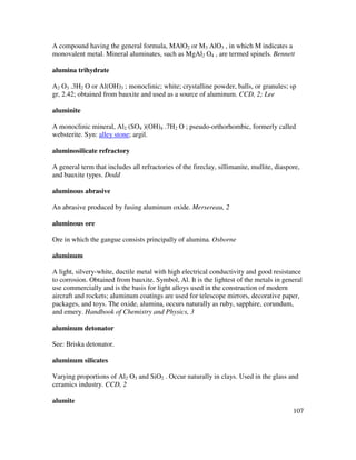 107
A compound having the general formula, MAlO2 or M3 AlO3 , in which M indicates a
monovalent metal. Mineral aluminates, such as MgAl2 O4 , are termed spinels. Bennett
alumina trihydrate
A2 O3 .3H2 O or Al(OH)3 ; monoclinic; white; crystalline powder, balls, or granules; sp
gr, 2.42; obtained from bauxite and used as a source of aluminum. CCD, 2; Lee
aluminite
A monoclinic mineral, Al2 (SO4 )(OH)4 .7H2 O ; pseudo-orthorhombic, formerly called
websterite. Syn: alley stone; argil.
aluminosilicate refractory
A general term that includes all refractories of the fireclay, sillimanite, mullite, diaspore,
and bauxite types. Dodd
aluminous abrasive
An abrasive produced by fusing aluminum oxide. Mersereau, 2
aluminous ore
Ore in which the gangue consists principally of alumina. Osborne
aluminum
A light, silvery-white, ductile metal with high electrical conductivity and good resistance
to corrosion. Obtained from bauxite. Symbol, Al. It is the lightest of the metals in general
use commercially and is the basis for light alloys used in the construction of modern
aircraft and rockets; aluminum coatings are used for telescope mirrors, decorative paper,
packages, and toys. The oxide, alumina, occurs naturally as ruby, sapphire, corundum,
and emery. Handbook of Chemistry and Physics, 3
aluminum detonator
See: Briska detonator.
aluminum silicates
Varying proportions of Al2 O3 and SiO2 . Occur naturally in clays. Used in the glass and
ceramics industry. CCD, 2
alumite
 