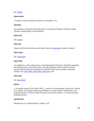 108
See: alunite
alumocalcite
A variety of opal with alumina and lime as impurities. Fay
alumogel
An amorphous aluminum hydroxide that is a constituent of bauxite. Formerly called
cliachite, diasporogelite, and sporogelite.
alum rock
See: alunite
alum salt
Natural salt from which alum can be made. See also: halloysite; kaolinite. Sanford
alum schist
See: alum shale
alum shale
An argillaceous, often carbonaceous, rock impregnated with alum, originally containing
iron sulfide (pyrite, marcasite) which, when decomposed, formed sulfuric acid that
reacted with the aluminous and potassic materials of the rock to produce aluminum
sulfates. Syn: alum earth; alum schist; alum slate. AGI
alum slate
See: alum shale
alunite
a. A trigonal mineral, KAl3 (OH)6 (SO4 )2 ; massive or disseminated; in pale tints; formed
from sulfuric acid acting on potassium feldspar in volcanic regions (alunization), and
around fumaroles. Formerly called alumstone, alum rock, alumite. b. A mineral group
including jarosite.
alunitization
Introduction of, or replacement by, alunite. AGI
 