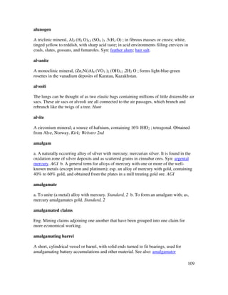 109
alunogen
A triclinic mineral, Al2 (H2 O)12 (SO4 )3 .5(H2 O) ; in fibrous masses or crusts; white,
tinged yellow to reddish, with sharp acid taste; in acid environments filling crevices in
coals, slates, gossans, and fumaroles. Syn: feather alum; hair salt.
alvanite
A monoclinic mineral, (Zn,Ni)Al4 (VO3 )2 (OH)12 .2H2 O ; forms light-blue-green
rosettes in the vanadium deposits of Karatau, Kazakhstan.
alveoli
The lungs can be thought of as two elastic bags containing millions of little distensible air
sacs. These air sacs or alveoli are all connected to the air passages, which branch and
rebranch like the twigs of a tree. Hunt
alvite
A zirconium mineral; a source of hafnium, containing 16% HfO2 ; tetragonal. Obtained
from Alve, Norway. Kirk; Webster 2nd
amalgam
a. A naturally occurring alloy of silver with mercury; mercurian silver. It is found in the
oxidation zone of silver deposits and as scattered grains in cinnabar ores. Syn: argental
mercury. AGI b. A general term for alloys of mercury with one or more of the well-
known metals (except iron and platinum); esp. an alloy of mercury with gold, containing
40% to 60% gold, and obtained from the plates in a mill treating gold ore. AGI
amalgamate
a. To unite (a metal) alloy with mercury. Standard, 2 b. To form an amalgam with; as,
mercury amalgamates gold. Standard, 2
amalgamated claims
Eng. Mining claims adjoining one another that have been grouped into one claim for
more economical working.
amalgamating barrel
A short, cylindrical vessel or barrel, with solid ends turned to fit bearings, used for
amalgamating battery accumulations and other material. See also: amalgamator
 