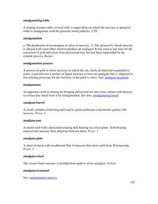 110
amalgamating table
A sloping wooden table covered with a copper plate on which the mercury is spread in
order to amalgamate with the precious metal particles. CTD
amalgamation
a. The production of an amalgam or alloy of mercury. b. The process by which mercury
is alloyed with some other metal to produce an amalgam. It was used at one time for the
extraction of gold and silver from pulverized ores, but has been superseded by the
cyanide process. Barger
amalgamation process
A process of gold or silver recovery in which the ore, finely divided and suspended in
water, is passed over a surface of liquid mercury to form an amalgam that is subjected to
fire-refining processes for the recovery of the gold or silver. Syn: amalgam treatment
amalgamator
An apparatus used in mining for bringing pulverized ore into close contact with mercury
to extract free metal from it by amalgamation. See also: amalgamating barrel
amalgam barrel
A small, cylindrical batching mill used to grind auriferous concentrates gently with
mercury. Pryor, 3
amalgam pan
A muller mill with a horizontal rotating disk bearing on a fixed plate. Gold-bearing
material and mercury flow pulpwise between them. Pryor, 3
amalgam plate
A sheet of metal with an adherent film of mercury that seizes gold from flowing pulp.
Pryor, 3
amalgam retort
The vessel where mercury is distilled from gold or silver amalgam. Nelson
amalgam treatment
See: amalgamation process
 