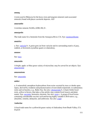 111
amang
A term used in Malaysia for the heavy iron and tungsten minerals (and associated
minerals) found with placer cassiterite deposits. AGI
amarantite
A triclinic mineral, Fe(SO4 )(OH).3H2 O .
amargosite
The trade name for a bentonite from the Amargosa River, CA. Syn: montmorillonite
amatrice
a. See: variscite b. A green gem cut from variscite and its surrounding matrix of gray,
reddish, or brownish crystalline quartz or chalcedony.
amause
See: trass
amazonite
A bright, apple- or blue-green variety of microcline; may be carved for art objects. Syn:
amazonstone
amazonstone
See: amazonite
amber
a. A mineraloid; amorphous hydrocarbons from resins secreted by trees or shrubs upon
injury, derived by oxidation and polymerization of nonvolatile terpenoids; in sedimentary
rocks and on beaches, e.g., Baltic Sea. See also: chemawinite b. A hard, brittle fossil
resin, yellow to brown, that takes a fine polish; may contain fossil insects and plant
matter. Syn: succinite; bernstein; electrum. See also: resin c. A group of fossil resins
containing considerable succinic acid and having highly variable C:H:O ratios; e.g.,
almashite, simetite, delatynite, and ambrosine. See also: copal
Amberine
A local trade name for a yellowish-green variety of chalcedony from Death Valley, CA.
English
 