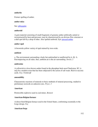 112
amberite
Former spelling of amber.
amber mica
See: phlogopite
amberoid
A gem material consisting of small fragments of genuine amber artificially united or
reconstructed by heat and pressure; may be characterized by an obvious flow structure or
a dull spot left by a drop of ether. Also spelled ambroid. Syn: pressed amber
amber opal
A brownish-yellow variety of opal stained by iron oxide.
ambient
a. The environment surrounding a body but undisturbed or unaffected by it. Hy b.
Encompassing on all sides; thus, ambient air is the air surrounding. Strock, 2
ambrosine
A yellowish to clove-brown amber found in the phosphate beds near Charleston, SC; it
may be a modern resin that has been subjected to the action of salt water. Rich in succinic
acids. Fay; Tomkeieff
amenability
Characteristic reactions of minerals to basic methods of mineral processing, studied in
preliminary testwork on unknown ores. Pryor, 3
American
Permissible explosive used in coal mines. Bennett
American-Belgian furnace
A direct-fired Belgian furnace used in the United States, conforming essentially to the
Liege design. Fay
American forge
 