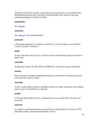 114
Amethyst crystal, from a geode, commonly possessing only the six (or possibly three)
rhombohedral terminal faces; generally with gradational color, the best at the apex
commonly grading to colorless at its base.
amianthinite
See: asbestos
amianthus
Syn: asbestos. Also spelled amiantus.
amiantoid
a. Having the appearance of asbestos. Standard, 2 b. An olive-green, coarse, fibrous
variety of asbestos. Standard, 2
amigo
A stick, tied to the end of a rope, on which workers sit when being raised or lowered in
shafts. Hess
aminoffite
A tetragonal mineral, Ca2 (Be,Al)Si2 O7 (OH).H2 O ; in colorless crystals in Sweden.
ammine
One of a group of complex compounds formed by coordination of ammonia molecules
with metal ions. McGraw-Hill, 1
ammiolite
A red or scarlet earthy substance, probably a mixture of copper antimonate and cinnabar;
said to occur in some Chilean ore deposits.
ammite
A 17th and 18th century term for a sedimentary rock now called oolite. Obsolete syn:
ammonite.
ammonal
An explosive used mainly for heavy quarry blasts in dry boreholes. It consists of TNT,
ammonium nitrate, and powdered aluminum. Nelson
 