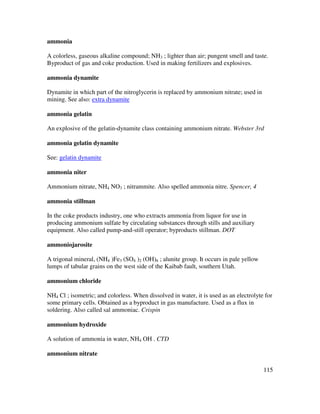 115
ammonia
A colorless, gaseous alkaline compound; NH3 ; lighter than air; pungent smell and taste.
Byproduct of gas and coke production. Used in making fertilizers and explosives.
ammonia dynamite
Dynamite in which part of the nitroglycerin is replaced by ammonium nitrate; used in
mining. See also: extra dynamite
ammonia gelatin
An explosive of the gelatin-dynamite class containing ammonium nitrate. Webster 3rd
ammonia gelatin dynamite
See: gelatin dynamite
ammonia niter
Ammonium nitrate, NH4 NO3 ; nitrammite. Also spelled ammonia nitre. Spencer, 4
ammonia stillman
In the coke products industry, one who extracts ammonia from liquor for use in
producing ammonium sulfate by circulating substances through stills and auxiliary
equipment. Also called pump-and-still operator; byproducts stillman. DOT
ammoniojarosite
A trigonal mineral, (NH4 )Fe3 (SO4 )2 (OH)6 ; alunite group. It occurs in pale yellow
lumps of tabular grains on the west side of the Kaibab fault, southern Utah.
ammonium chloride
NH4 Cl ; isometric; and colorless. When dissolved in water, it is used as an electrolyte for
some primary cells. Obtained as a byproduct in gas manufacture. Used as a flux in
soldering. Also called sal ammoniac. Crispin
ammonium hydroxide
A solution of ammonia in water, NH4 OH . CTD
ammonium nitrate
 