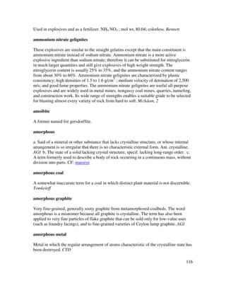116
Used in explosives and as a fertilizer. NH4 NO3 ; mol wt, 80.04; colorless. Bennett
ammonium nitrate gelignites
These explosives are similar to the straight gelatins except that the main constituent is
ammonium nitrate instead of sodium nitrate. Ammonium nitrate is a more active
explosive ingredient than sodium nitrate; therefore it can be substituted for nitroglycerin
in much larger quantities and still give explosives of high weight strength. The
nitroglycerin content is usually 25% to 35%, and the ammonium nitrate content ranges
from about 30% to 60%. Ammonium nitrate gelignites are characterized by plastic
consistency; high densities of 1.5 to 1.6 g/cm3
; medium velocity of detonation of 2,500
m/s; and good fume properties. The ammonium nitrate gelignites are useful all-purpose
explosives and are widely used in metal mines, nongassy coal mines, quarries, tunneling,
and construction work. Its wide range of strengths enables a suitable grade to be selected
for blasting almost every variety of rock from hard to soft. McAdam, 2
amoibite
A former named for gersdorffite.
amorphous
a. Said of a mineral or other substance that lacks crystalline structure, or whose internal
arrangement is so irregular that there is no characteristic external form. Ant. crystalline.
AGI b. The state of a solid lacking crystal structure, specif. lacking long-range order. c.
A term formerly used to describe a body of rock occurring in a continuous mass, without
division into parts. CF: massive
amorphous coal
A somewhat inaccurate term for a coal in which distinct plant material is not discernible.
Tomkeieff
amorphous graphite
Very fine-grained, generally sooty graphite from metamorphosed coalbeds. The word
amorphous is a misnomer because all graphite is crystalline. The term has also been
applied to very fine particles of flake graphite that can be sold only for low-value uses
(such as foundry facings), and to fine-grained varieties of Ceylon lump graphite. AGI
amorphous metal
Metal in which the regular arrangement of atoms characteristic of the crystalline state has
been destroyed. CTD
 