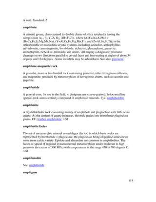 118
A watt. Standard, 2
amphibole
A mineral group; characterized by double chains of silica tetrahedra having the
composition A0-1 B2 Y5 Z8 O22 (OH,F,Cl) , where (A=Ca,Na,K,Pb,B),
(B=Ca,Fe,Li,Mg,Mn,Na), (Y=Al,Cr,Fe,Mg,Mn,Ti), and (Z=Al,Be,Si,Ti); in the
orthorhombic or monoclinic crystal systems, including actinolite, anthophyllite,
arfvedsonite, cummingtonite, hornblende, richterite, glaucophane, grunerite,
anthophyllite, riebeckite, tremolite, and others. All display a diagnostic prismatic
cleavage in two directions parallel to crystal faces and intersecting at angles of about 54
degrees and 124 degrees . Some members may be asbestiform. See also: pyroxene
amphibole-magnetite rock
A granular, more or less banded rock containing grunerite, other ferruginous silicates,
and magnetite; produced by metamorphism of ferruginous cherts, such as taconite and
jaspillite.
amphibolide
A general term, for use in the field, to designate any coarse-grained, holocrystalline
igneous rock almost entirely composed of amphibole minerals. Syn: amphibololite
amphibolite
A crystalloblastic rock consisting mainly of amphibole and plagioclase with little or no
quartz. As the content of quartz increases, the rock grades into hornblende plagioclase
gneiss. CF: feather amphibolite. AGI
amphibolite facies
The set of metamorphic mineral assemblages (facies) in which basic rocks are
represented by hornblende + plagioclase, the plagioclase being oligoclase-andesine or
some more calcic variety. Epidote and almandine are common in amphibolites. The
facies is typical of regional dynamothermal metamorphism under moderate to high
pressures (in excess of 300 MPa) with temperatures in the range 450 to 700 degrees C.
AGI
amphibololite
See: amphibolide
amphigene
 