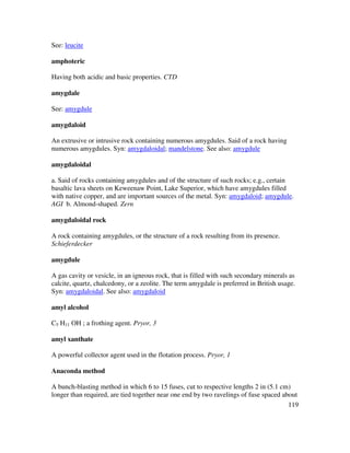 119
See: leucite
amphoteric
Having both acidic and basic properties. CTD
amygdale
See: amygdule
amygdaloid
An extrusive or intrusive rock containing numerous amygdules. Said of a rock having
numerous amygdules. Syn: amygdaloidal; mandelstone. See also: amygdule
amygdaloidal
a. Said of rocks containing amygdules and of the structure of such rocks; e.g., certain
basaltic lava sheets on Keweenaw Point, Lake Superior, which have amygdules filled
with native copper, and are important sources of the metal. Syn: amygdaloid; amygdule.
AGI b. Almond-shaped. Zern
amygdaloidal rock
A rock containing amygdules, or the structure of a rock resulting from its presence.
Schieferdecker
amygdule
A gas cavity or vesicle, in an igneous rock, that is filled with such secondary minerals as
calcite, quartz, chalcedony, or a zeolite. The term amygdale is preferred in British usage.
Syn: amygdaloidal. See also: amygdaloid
amyl alcohol
C5 H11 OH ; a frothing agent. Pryor, 3
amyl xanthate
A powerful collector agent used in the flotation process. Pryor, 1
Anaconda method
A bunch-blasting method in which 6 to 15 fuses, cut to respective lengths 2 in (5.1 cm)
longer than required, are tied together near one end by two ravelings of fuse spaced about
 